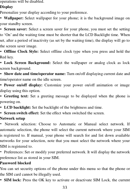  33 operations will be disabled. Display Personalize your display according to your preference.  • Wallpaper: Select wallpaper for your phone; it is the background image on your standby screen. • Screen saver: Select a screen saver for your phone, you must set the setting to ‘On’ and the waiting time must be shorter that the LCD Backlight time. When set, after a period of inactivity (as set by the waiting time), the display will go to the screen saver image.  • Offline Clock Style: Select offline clock type when you press and hold the Red key. • Lock Screen Background: Select the wallpaper or analog clock as lock screen background. • Show date and time/operator name: Turn on/off displaying current date and time/operator name on the idle screen. • Power on/off display:  Customize your power on/off animation or image display using this option. • Greeting text: Set a greeting message to be displayed when the phone is powering on. • LCD backlight: Set the backlight of the brightness and time.  • Screen switch effect: Set the effect when switched the screen. Network setup • Network selection: Choose to Automatic or Manual select network. If automatic selection, the phone will select the current network where your SIM is registered to. If manual, your phone will search for and list down available networks for your selection, note that you must select the network where your SIM is registered to.  • Preferences: Set or modify your preferred network. It will display the network preference list as stored in your SIM. Password blocked You can set security options of the phone under this menu so that the phone or the SIM card cannot be illegally used. • SIM lock: Press the OK key to activate or deactivate SIM Lock, the current 