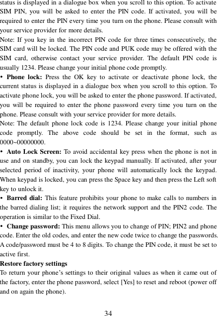  34 status is displayed in a dialogue box when you scroll to this option. To activate SIM PIN, you will be asked to enter the PIN code. If activated, you will be required to enter the PIN every time you turn on the phone. Please consult with your service provider for more details. Note: If you key in the incorrect PIN code for three times consecutively, the SIM card will be locked. The PIN code and PUK code may be offered with the SIM card, otherwise contact your service provider. The default PIN code is usually 1234. Please change your initial phone code promptly.  • Phone lock:  Press the OK key to activate or deactivate phone lock, the current status is displayed in a dialogue box when you scroll to this option. To activate phone lock, you will be asked to enter the phone password. If activated, you will be required to enter the phone password every time you turn on the phone. Please consult with your service provider for more details. Note: The default phone lock code is 1234. Please change your initial phone code promptly. The above code should be set in the format, such as 0000~00000000. • Auto Lock Screen: To avoid accidental key press when the phone is not in use and on standby, you can lock the keypad manually. If activated, after your selected period of inactivity, your phone will automatically lock the keypad. When keypad is locked, you can press the Space key and then press the Left soft key to unlock it. • Barred dial: This feature prohibits your phone to make calls to numbers in the barred dialing list; it requires the network support and the PIN2 code. The operation is similar to the Fixed Dial. • Change password: This menu allows you to change of PIN; PIN2 and phone code. Enter the old codes, and enter the new code twice to change the passwords. A code/password must be 4 to 8 digits. To change the PIN code, it must be set to active first. Restore factory settings To return your phone’s settings to their original values as when it came out of the factory, enter the phone password, select [Yes] to reset and reboot (power off and on again the phone).  