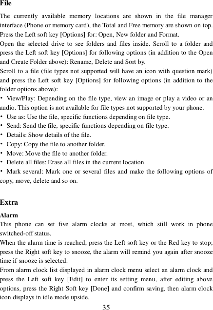  35 File The currently available memory locations are shown in the file manager interface (Phone or memory card), the Total and Free memory are shown on top. Press the Left soft key [Options] for: Open, New folder and Format. Open the selected drive to see folders and files inside. Scroll to a folder and press the Left soft key [Options] for following options (in addition to the Open and Create Folder above): Rename, Delete and Sort by. Scroll to a file (file types not supported will have an icon with question mark) and press the Left soft key [Options] for following options (in addition to the folder options above): • View/Play: Depending on the file type, view an image or play a video or an audio. This option is not available for file types not supported by your phone. • Use as: Use the file, specific functions depending on file type. • Send: Send the file, specific functions depending on file type. • Details: Show details of the file. • Copy: Copy the file to another folder. • Move: Move the file to another folder. • Delete all files: Erase all files in the current location. • Mark several: Mark one or several files and make the following options of copy, move, delete and so on.  Extra Alarm This phone can set five alarm clocks at most, which still work in phone switched-off status. When the alarm time is reached, press the Left soft key or the Red key to stop; press the Right soft key to snooze, the alarm will remind you again after snooze time if snooze is selected. From alarm clock list displayed in alarm clock menu select an alarm clock and press the Left soft key [Edit] to enter its setting menu, after editing above options, press the Right Soft key [Done] and confirm saving, then alarm clock icon displays in idle mode upside. 