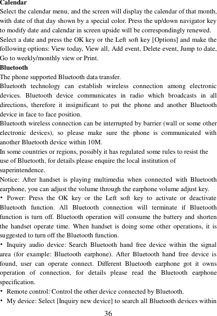  36 Calendar Select the calendar menu, and the screen will display the calendar of that month, with date of that day shown by a special color. Press the up/down navigator key to modify date and calendar in screen upside will be correspondingly renewed. Select a date and press the OK key or the Left soft key [Options] and make the following options: View today, View all, Add event, Delete event, Jump to date, Go to weekly/monthly view or Print. Bluetooth The phone supported Bluetooth data transfer. Bluetooth technology can establish wireless connection among electronic devices. Bluetooth device communicates in radio which broadcasts in all directions, therefore it insignificant to put the phone and another Bluetooth device in face to face position. Bluetooth wireless connection can be interrupted by barrier (wall or some other electronic devices), so please make sure the phone is communicated with another Bluetooth device within 10M. In some countries or regions, possibly it has regulated some rules to resist the use of Bluetooth, for details please enquire the local institution of superintendence. Notice: After handset is playing multimedia when connected with Bluetooth earphone, you can adjust the volume through the earphone volume adjust key. • Power: Press the OK key or the Left soft key to activate or deactivate Bluetooth function. All Bluetooth connection will terminate if Bluetooth function is turn off. Bluetooth operation will consume the battery and shorten the handset operate time. When handset is doing some other operations, it is suggested to turn off the Bluetooth function.   • Inquiry audio device: Search Bluetooth hand free device within the signal area (for example: Bluetooth earphone). After Bluetooth hand free device is found, user can operate connect. Different Bluetooth earphone got it owns operation of connection, for details please read the Bluetooth earphone specification. • Remote control: Control the other device connected by Bluetooth. • My device: Select [Inquiry new device] to search all Bluetooth devices within 