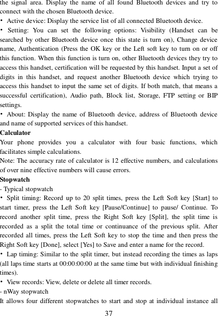  37 the signal area. Display the name of all found Bluetooth devices and try to connect with the chosen Bluetooth device.  • Active device: Display the service list of all connected Bluetooth device. • Setting: You can set the following options: Visibility (Handset can be searched by other Bluetooth device once this state is turn on), Change device name, Authentication (Press the OK key or the Left soft key to turn on or off this function. When this function is turn on, other Bluetooth devices they try to access this handset, certification will be requested by this handset. Input a set of digits in this handset, and request another Bluetooth device which trying to access this handset to input the same set of digits. If both match, that means a successful certification), Audio path, Block list, Storage, FTP setting or BIP settings. • About: Display the name of Bluetooth device, address of Bluetooth device and name of supported services of this handset. Calculator Your phone provides you a calculator with four basic functions, which facilitates simple calculations. Note: The accuracy rate of calculator is 12 effective numbers, and calculations of over nine effective numbers will cause errors. Stopwatch - Typical stopwatch • Split timing: Record up to 20 split times, press the Left Soft key [Start] to start timer, press the Left Soft key [Pause/Continue] to pause/ Continue. To record another split time, press the Right Soft key [Split], the split time is recorded as a split the total time or continuance of the previous split. After recorded all times, press the Left Soft key to stop the time and then press the Right Soft key [Done], select [Yes] to Save and enter a name for the record.  • Lap timing: Similar to the split timer, but instead recording the times as laps (all laps time starts at 00:00:00:00 at the same time but with individual finishing times). • View records: View, delete or delete all timer records. - nWay stopwatch It allows four different stopwatches to start and stop at individual instance all 