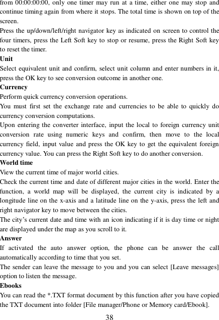  38 from 00:00:00:00, only one timer may run at a time, either one may stop and continue timing again from where it stops. The total time is shown on top of the screen.  Press the up/down/left/right navigator key as indicated on screen to control the four timers, press the Left Soft key to stop or resume, press the Right Soft key to reset the timer. Unit Select equivalent unit and confirm, select unit column and enter numbers in it, press the OK key to see conversion outcome in another one. Currency Perform quick currency conversion operations. You must first set the exchange rate and currencies to be able to quickly do currency conversion computations.  Upon entering the converter interface, input the local to foreign currency unit conversion rate using numeric keys and confirm, then move to the local currency field, input value and press the OK key to get the equivalent foreign currency value. You can press the Right Soft key to do another conversion. World time View the current time of major world cities. Check the current time and date of different major cities in the world. Enter the function, a world map will be displayed, the current city is indicated by a longitude line on the x-axis and a latitude line on the y-axis, press the left and right navigator key to move between the cities.  The city’s current date and time with an icon indicating if it is day time or night are displayed under the map as you scroll to it. Answer If activated the auto answer option, the phone can be answer the call automatically according to time that you set.  The sender can leave the message to you and you can select [Leave messages] option to listen the message.  Ebooks You can read the *.TXT format document by this function after you have copied the TXT document into folder [File manager/Phone or Memory card/Ebook]. 