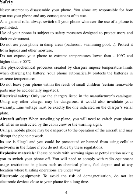  4Safety Never attempt to disassemble your phone. You alone are responsible for how you use your phone and any consequences of its use. As a general rule, always switch off your phone wherever the use of a phone is prohibited. Use of your phone is subject to safety measures designed to protect users and their environment. Do not use your phone in damp areas (bathroom, swimming pool…). Protect it from liquids and other moisture. Do not expose your phone to extreme temperatures lower than - 10°C and higher than + 55°C. The physicochemical processes created by chargers impose temperature limits when charging the battery. Your phone automatically protects the batteries in extreme temperatures. Do not leave your phone within the reach of small children (certain removable parts may be accidentally ingested). Electrical safety: Only use the chargers listed in the manufacturer’s catalogue. Using any other charger may be dangerous; it would also invalidate your warranty. Line voltage must be exactly the one indicated on the charger’s serial plate. Aircraft safety: When traveling by plane, you will need to switch your phone off when so instructed by the cabin crew or the warning signs. Using a mobile phone may be dangerous to the operation of the aircraft and may disrupt the phone network. Its use is illegal and you could be prosecuted or banned from using cellular networks in the future if you do not abide by these regulations. Explosive materials: Please comply with warning signs at petrol station asking you to switch your phone off. You will need to comply with radio equipment usage restrictions in places such as chemical plants, fuel depots and at any location where blasting operations are under way. Electronic equipment:  To avoid the risk of demagnetization, do not let electronic devices close to your phone for a long time. 