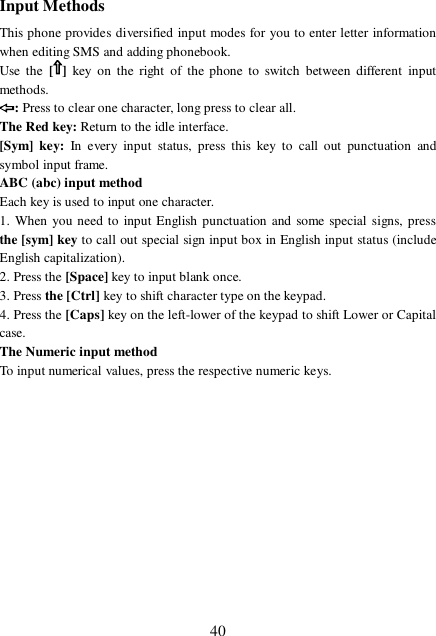  40 Input Methods This phone provides diversified input modes for you to enter letter information when editing SMS and adding phonebook.  Use the [ ]  key on the right of the phone to switch between different input methods. : Press to clear one character, long press to clear all. The Red key: Return to the idle interface. [Sym] key: In every input status, press this key to call out punctuation and symbol input frame. ABC (abc) input method Each key is used to input one character.  1. When you need to input English punctuation and some special signs, press the [sym] key to call out special sign input box in English input status (include English capitalization). 2. Press the [Space] key to input blank once. 3. Press the [Ctrl] key to shift character type on the keypad.  4. Press the [Caps] key on the left-lower of the keypad to shift Lower or Capital case. The Numeric input method To input numerical values, press the respective numeric keys.           