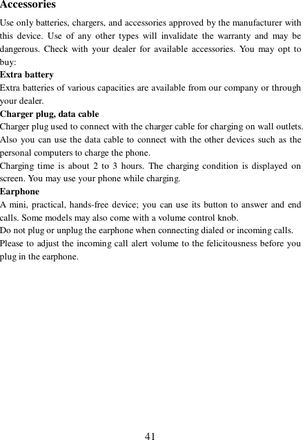  41 Accessories Use only batteries, chargers, and accessories approved by the manufacturer with this device. Use of any other types will invalidate the warranty and may be dangerous. Check with your dealer for available accessories. You may opt to buy: Extra battery Extra batteries of various capacities are available from our company or through your dealer. Charger plug, data cable Charger plug used to connect with the charger cable for charging on wall outlets. Also you can use the data cable to connect with the other devices such as the personal computers to charge the phone.   Charging time is about 2 to 3 hours. The charging condition is displayed on screen. You may use your phone while charging. Earphone A mini, practical, hands-free device; you can use its button to answer and end calls. Some models may also come with a volume control knob.  Do not plug or unplug the earphone when connecting dialed or incoming calls. Please to adjust the incoming call alert volume to the felicitousness before you plug in the earphone.  