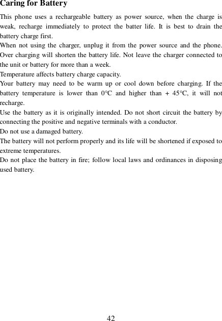  42 Caring for Battery This phone uses a rechargeable battery as power source, when the charge is weak, recharge immediately to protect the batter life. It is best to drain the battery charge first. When not using the charger, unplug it from the power source and the phone. Over charging will shorten the battery life. Not leave the charger connected to the unit or battery for more than a week. Temperature affects battery charge capacity.  Your battery may need to be warm up or cool down before charging. If the battery temperature is lower than 0°C and higher than + 45°C, it will not recharge. Use the battery as it is originally intended. Do not short circuit the battery by connecting the positive and negative terminals with a conductor. Do not use a damaged battery. The battery will not perform properly and its life will be shortened if exposed to extreme temperatures. Do not place the battery in fire; follow local laws and ordinances in disposing used battery. 
