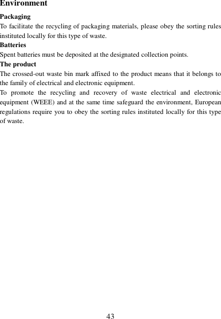  43 Environment Packaging To facilitate the recycling of packaging materials, please obey the sorting rules instituted locally for this type of waste. Batteries Spent batteries must be deposited at the designated collection points. The product The crossed-out waste bin mark affixed to the product means that it belongs to the family of electrical and electronic equipment. To promote the recycling and recovery of waste electrical and electronic equipment (WEEE) and at the same time safeguard the environment, European regulations require you to obey the sorting rules instituted locally for this type of waste. 