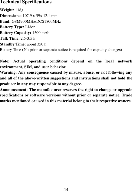  44 Technical Specifications Weight: 118g Dimensions: 107.9 x 59x 12.1 mm Band: GSM900MHz/DCS1800MHz Battery Type: Li-ion Battery Capacity: 1500 mAh Talk Time: 2.5-3.5 h. Standby Time: about 350 h. Battery Time (No prior or separate notice is required for capacity changes)  Note: Actual operating conditions depend on the local network environment, SIM, and user behavior.  Warning: Any consequence caused by misuse, abuse, or not following any and all of the above-written suggestions and instructions shall not hold the producer in any way responsible to any degree.   Announcement: The manufacturer reserves the right to change or upgrade specifications or software versions without prior or separate notice. Trade marks mentioned or used in this material belong to their respective owners.               