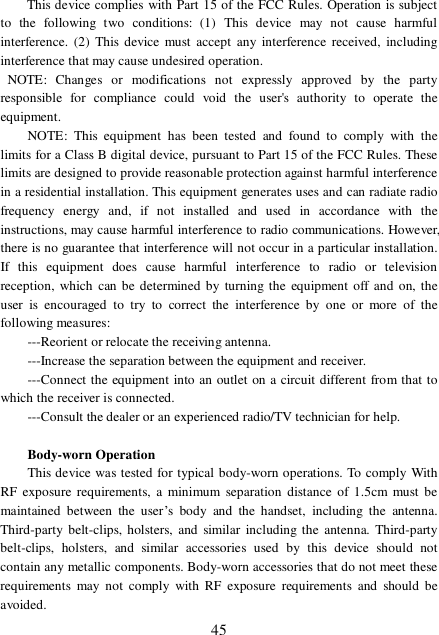  45 This device complies with Part 15 of the FCC Rules. Operation is subject to the following two conditions: (1) This device may not cause harmful interference. (2) This device must accept any interference received, including interference that may cause undesired operation.    NOTE: Changes or modifications not expressly approved by the party responsible for compliance could void the user&apos;s authority to operate the equipment.  NOTE: This equipment has been tested and found to comply with the limits for a Class B digital device, pursuant to Part 15 of the FCC Rules. These limits are designed to provide reasonable protection against harmful interference in a residential installation. This equipment generates uses and can radiate radio frequency energy and, if not installed and used in accordance with the instructions, may cause harmful interference to radio communications. However, there is no guarantee that interference will not occur in a particular installation. If this equipment does cause harmful interference to radio or television reception, which can be determined by turning the equipment off and on, the user is encouraged to try to correct the interference by one or more of the following measures:  ---Reorient or relocate the receiving antenna.  ---Increase the separation between the equipment and receiver.    ---Connect the equipment into an outlet on a circuit different from that to which the receiver is connected.   ---Consult the dealer or an experienced radio/TV technician for help.  Body-worn Operation   This device was tested for typical body-worn operations. To comply With RF exposure requirements, a minimum separation distance of 1.5cm must be maintained between the user’s body and the handset, including the antenna. Third-party belt-clips, holsters, and similar including the antenna. Third-party belt-clips, holsters, and similar accessories used by this device should not contain any metallic components. Body-worn accessories that do not meet these requirements may not comply with RF exposure requirements and should be avoided.  