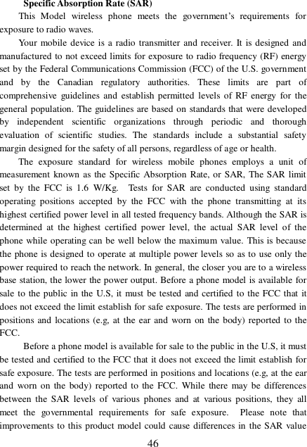  46  Specific Absorption Rate (SAR)  This Model wireless phone meets the government’s requirements for exposure to radio waves.  Your mobile device is a radio transmitter and receiver. It is designed and manufactured to not exceed limits for exposure to radio frequency (RF) energy set by the Federal Communications Commission (FCC) of the U.S. government and by the Canadian regulatory authorities. These limits are part of comprehensive guidelines and establish permitted levels of RF energy for the general population. The guidelines are based on standards that were developed by independent scientific organizations through periodic and thorough evaluation of scientific studies. The standards include a substantial safety margin designed for the safety of all persons, regardless of age or health. The exposure standard for wireless mobile phones employs a unit of measurement known as the Specific Absorption Rate, or SAR, The SAR limit set by the FCC is 1.6 W/Kg.  Tests for SAR are conducted using standard operating positions accepted by the FCC with the phone transmitting at its highest certified power level in all tested frequency bands. Although the SAR is determined at the highest certified power level, the actual SAR level of the phone while operating can be well below the maximum value. This is because the phone is designed to operate at multiple power levels so as to use only the power required to reach the network. In general, the closer you are to a wireless base station, the lower the power output. Before a phone model is available for sale to the public in the U.S, it must be tested and certified to the FCC that it does not exceed the limit establish for safe exposure. The tests are performed in positions and locations (e.g, at the ear and worn on the body) reported to the FCC.    Before a phone model is available for sale to the public in the U.S, it must be tested and certified to the FCC that it does not exceed the limit establish for safe exposure. The tests are performed in positions and locations (e.g, at the ear and worn on the body) reported to the FCC. While there may be differences between the SAR levels of various phones and at various positions, they all meet the governmental requirements for safe exposure.  Please note that improvements to this product model could cause differences in the SAR value 