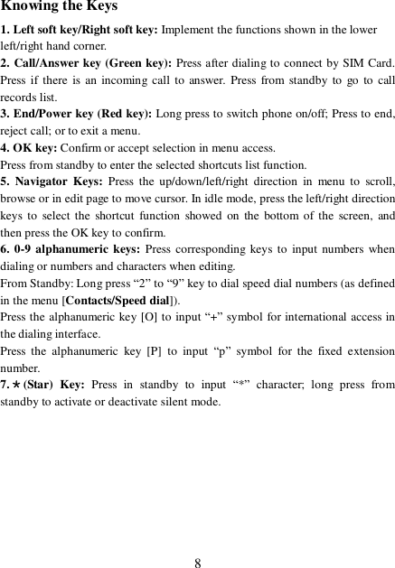  8Knowing the Keys 1. Left soft key/Right soft key: Implement the functions shown in the lower left/right hand corner. 2. Call/Answer key (Green key): Press after dialing to connect by SIM Card. Press if there is an incoming call to answer. Press from standby to go to call records list. 3. End/Power key (Red key): Long press to switch phone on/off; Press to end, reject call; or to exit a menu. 4. OK key: Confirm or accept selection in menu access. Press from standby to enter the selected shortcuts list function. 5. Navigator Keys:  Press the up/down/left/right direction in menu to scroll, browse or in edit page to move cursor. In idle mode, press the left/right direction keys to select the shortcut function showed on the bottom of the screen, and then press the OK key to confirm. 6. 0-9 alphanumeric keys: Press corresponding keys to input numbers when dialing or numbers and characters when editing. From Standby: Long press “2” to “9” key to dial speed dial numbers (as defined in the menu [Contacts/Speed dial]). Press the alphanumeric key [O] to input “+” symbol for international access in the dialing interface.  Press the alphanumeric key [P] to input  “p” symbol for the fixed extension number. 7.＊(Star) Key:  Press in standby to input  “*” character; long press from standby to activate or deactivate silent mode.   