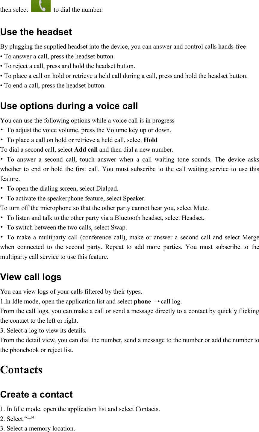  then select    to dial the number. Use the headset   By plugging the supplied headset into the device, you can answer and control calls hands-free • To answer a call, press the headset button. • To reject a call, press and hold the headset button. • To place a call on hold or retrieve a held call during a call, press and hold the headset button. • To end a call, press the headset button. Use options during a voice call You can use the following options while a voice call is in progress •  To adjust the voice volume, press the Volume key up or down. •  To place a call on hold or retrieve a held call, select Hold To dial a second call, select Add call and then dial a new number. •  To  answer  a  second  call,  touch  answer  when  a  call  waiting  tone  sounds.  The  device  asks whether to end  or hold the  first  call.  You  must  subscribe  to  the  call  waiting  service  to  use this feature. •  To open the dialing screen, select Dialpad. •  To activate the speakerphone feature, select Speaker. To turn off the microphone so that the other party cannot hear you, select Mute. •  To listen and talk to the other party via a Bluetooth headset, select Headset. •  To switch between the two calls, select Swap. •  To  make a multiparty  call  (conference call),  make or  answer  a  second  call and select Merge when  connected  to  the  second  party.  Repeat  to  add  more  parties.  You  must  subscribe  to  the multiparty call service to use this feature. View call logs You can view logs of your calls filtered by their types. 1.In Idle mode, open the application list and select phone  →call log. From the call logs, you can make a call or send a message directly to a contact by quickly flicking the contact to the left or right. 3. Select a log to view its details. From the detail view, you can dial the number, send a message to the number or add the number to the phonebook or reject list. Contacts Create a contact 1. In Idle mode, open the application list and select Contacts. 2. Select “+” 3. Select a memory location. 