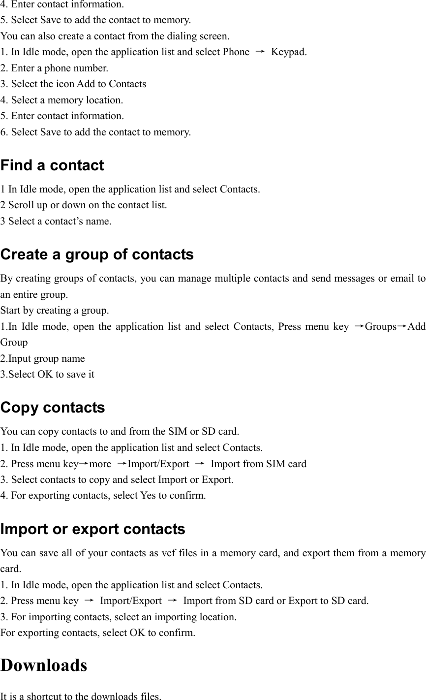  4. Enter contact information.   5. Select Save to add the contact to memory. You can also create a contact from the dialing screen. 1. In Idle mode, open the application list and select Phone  →  Keypad. 2. Enter a phone number. 3. Select the icon Add to Contacts   4. Select a memory location. 5. Enter contact information. 6. Select Save to add the contact to memory. Find a contact 1 In Idle mode, open the application list and select Contacts. 2 Scroll up or down on the contact list. 3 Select a contact’s name. Create a group of contacts By creating groups of contacts, you can manage multiple contacts and send messages or email to an entire group. Start by creating a group. 1.In  Idle  mode,  open  the  application list  and  select  Contacts,  Press  menu  key  →Groups→Add Group 2.Input group name 3.Select OK to save it Copy contacts You can copy contacts to and from the SIM or SD card. 1. In Idle mode, open the application list and select Contacts. 2. Press menu key→more  →Import/Export  →  Import from SIM card 3. Select contacts to copy and select Import or Export. 4. For exporting contacts, select Yes to confirm.   Import or export contacts   You can save all of your contacts as vcf files in a memory card, and export them from a memory card. 1. In Idle mode, open the application list and select Contacts. 2. Press menu key  →  Import/Export  →  Import from SD card or Export to SD card. 3. For importing contacts, select an importing location. For exporting contacts, select OK to confirm. Downloads It is a shortcut to the downloads files. 