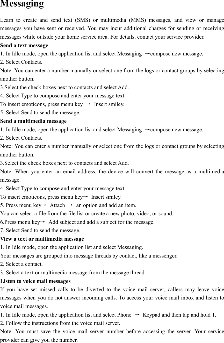  Messaging Learn  to  create  and  send  text  (SMS)  or  multimedia  (MMS)  messages,  and  view  or  manage messages  you have sent or received. You  may incur additional charges for  sending or receiving messages while outside your home service area. For details, contact your service provider. Send a text message 1. In Idle mode, open the application list and select Messaging  →compose new message. 2. Select Contacts. Note: You can enter a number manually or select one from the logs or contact groups by selecting another button. 3.Select the check boxes next to contacts and select Add. 4. Select Type to compose and enter your message text. To insert emoticons, press menu key  →  Insert smiley. 5 .Select Send to send the message. Send a multimedia message 1. In Idle mode, open the application list and select Messaging  →compose new message. 2. Select Contacts. Note: You can enter a number manually or select one from the logs or contact groups by selecting another button. 3.Select the check boxes next to contacts and select Add. Note:  When  you  enter  an  email  address,  the  device  will  convert  the  message  as  a  multimedia message. 4. Select Type to compose and enter your message text. To insert emoticons, press menu key→  Insert smiley. 5. Press menu key→  Attach  →  an option and add an item. You can select a file from the file list or create a new photo, video, or sound. 6.Press menu key→  Add subject and add a subject for the message. 7. Select Send to send the message. View a text or multimedia message 1. In Idle mode, open the application list and select Messaging. Your messages are grouped into message threads by contact, like a messenger. 2. Select a contact. 3. Select a text or multimedia message from the message thread. Listen to voice mail messages   If  you  have  set  missed  calls  to  be  diverted  to  the  voice  mail  server,  callers  may  leave  voice messages when you do not answer incoming calls. To access your voice mail inbox and listen to voice mail messages. 1. In Idle mode, open the application list and select Phone  →  Keypad and then tap and hold 1. 2. Follow the instructions from the voice mail server. Note:  You  must  save  the  voice  mail  server  number  before  accessing  the  server.  Your  service provider can give you the number. 