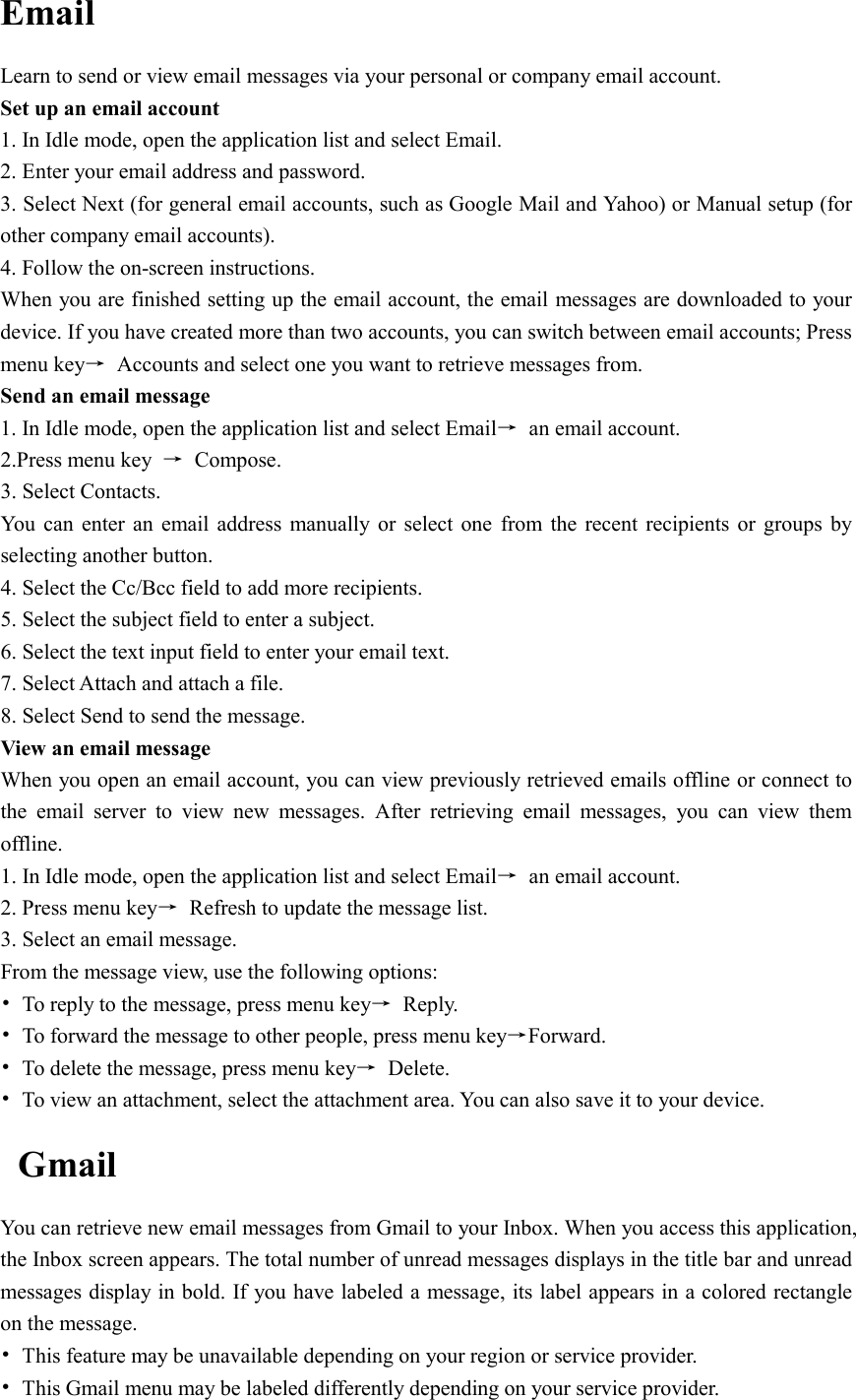  Email Learn to send or view email messages via your personal or company email account. Set up an email account 1. In Idle mode, open the application list and select Email. 2. Enter your email address and password. 3. Select Next (for general email accounts, such as Google Mail and Yahoo) or Manual setup (for other company email accounts). 4. Follow the on-screen instructions. When you are finished setting up the email account, the email messages are downloaded to your device. If you have created more than two accounts, you can switch between email accounts; Press menu key→  Accounts and select one you want to retrieve messages from. Send an email message 1. In Idle mode, open the application list and select Email→  an email account. 2.Press menu key  →  Compose. 3. Select Contacts. You  can  enter an email address  manually  or  select one  from  the  recent  recipients  or  groups by selecting another button. 4. Select the Cc/Bcc field to add more recipients. 5. Select the subject field to enter a subject. 6. Select the text input field to enter your email text. 7. Select Attach and attach a file. 8. Select Send to send the message. View an email message When you open an email account, you can view previously retrieved emails offline or connect to the  email  server  to  view  new  messages.  After  retrieving  email  messages,  you  can  view  them offline. 1. In Idle mode, open the application list and select Email→  an email account. 2. Press menu key→  Refresh to update the message list. 3. Select an email message. From the message view, use the following options: •  To reply to the message, press menu key→  Reply. •  To forward the message to other people, press menu key→Forward. •  To delete the message, press menu key→  Delete. •  To view an attachment, select the attachment area. You can also save it to your device. Gmail You can retrieve new email messages from Gmail to your Inbox. When you access this application, the Inbox screen appears. The total number of unread messages displays in the title bar and unread messages display in bold. If you have labeled a message, its label appears in a colored rectangle on the message. •  This feature may be unavailable depending on your region or service provider. •  This Gmail menu may be labeled differently depending on your service provider. 