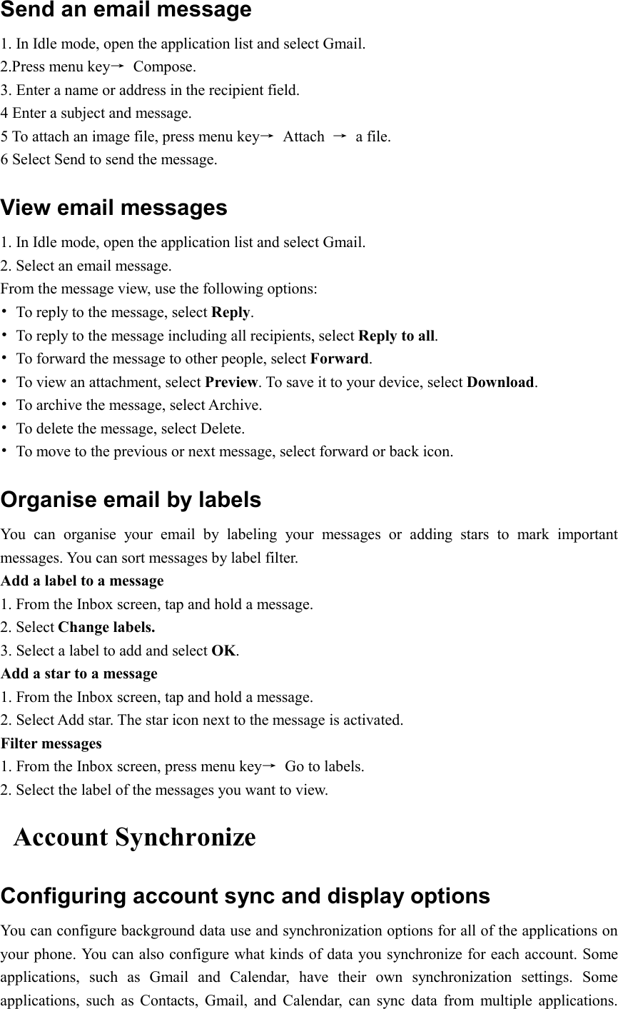  Send an email message 1. In Idle mode, open the application list and select Gmail. 2.Press menu key→  Compose. 3. Enter a name or address in the recipient field. 4 Enter a subject and message. 5 To attach an image file, press menu key→  Attach  →  a file. 6 Select Send to send the message. View email messages 1. In Idle mode, open the application list and select Gmail. 2. Select an email message. From the message view, use the following options: •  To reply to the message, select Reply. •  To reply to the message including all recipients, select Reply to all. •  To forward the message to other people, select Forward. •  To view an attachment, select Preview. To save it to your device, select Download. •  To archive the message, select Archive. •  To delete the message, select Delete. •  To move to the previous or next message, select forward or back icon. Organise email by labels You  can  organise  your  email  by  labeling  your  messages  or  adding  stars  to  mark  important messages. You can sort messages by label filter. Add a label to a message 1. From the Inbox screen, tap and hold a message. 2. Select Change labels. 3. Select a label to add and select OK. Add a star to a message 1. From the Inbox screen, tap and hold a message. 2. Select Add star. The star icon next to the message is activated. Filter messages 1. From the Inbox screen, press menu key→  Go to labels. 2. Select the label of the messages you want to view. Account Synchronize   Configuring account sync and display options You can configure background data use and synchronization options for all of the applications on your phone. You can also configure what kinds of data you synchronize for each account. Some applications,  such  as  Gmail  and  Calendar,  have  their  own  synchronization  settings.  Some applications,  such  as  Contacts,  Gmail,  and  Calendar,  can  sync  data  from  multiple  applications. 