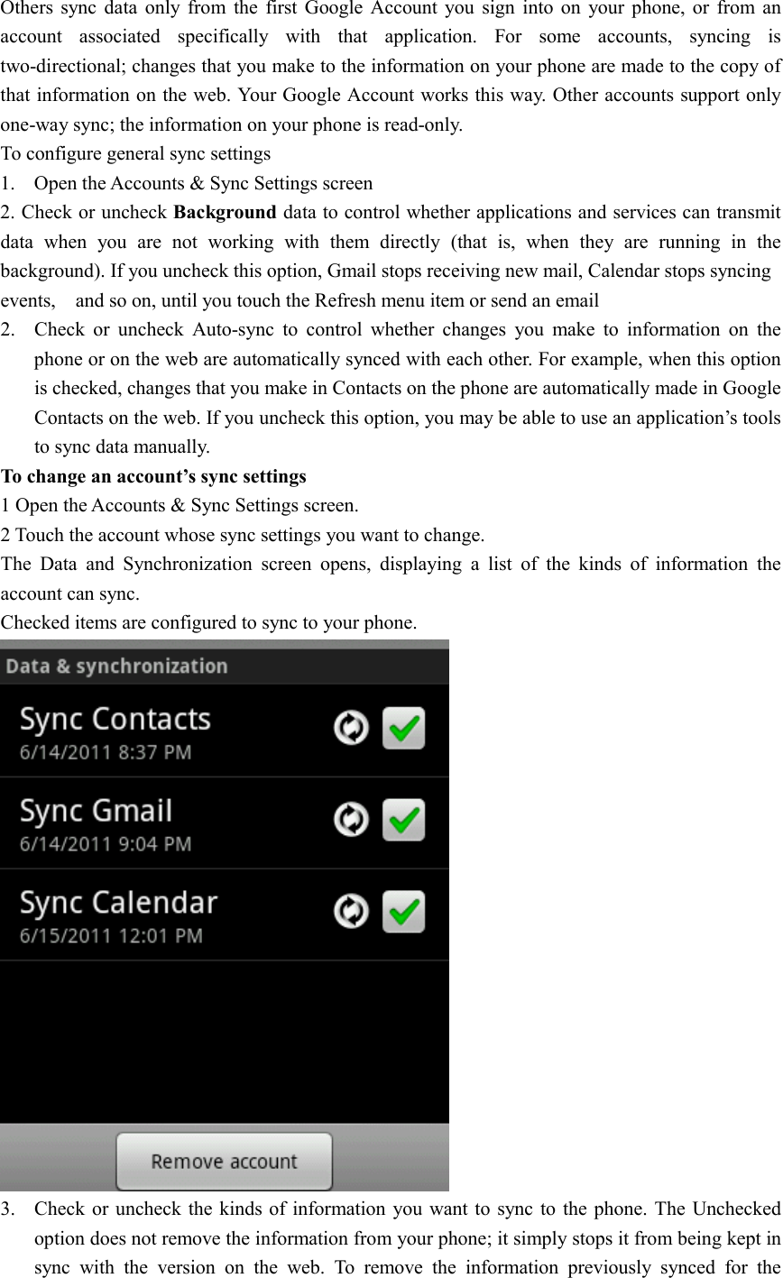  Others  sync  data  only  from  the  first  Google Account  you  sign  into  on  your  phone,  or  from  an account  associated  specifically  with  that  application.  For  some  accounts,  syncing  is two-directional; changes that you make to the information on your phone are made to the copy of that information on the web. Your Google Account works this way. Other accounts support only one-way sync; the information on your phone is read-only.   To configure general sync settings 1. Open the Accounts &amp; Sync Settings screen 2. Check or uncheck Background data to control whether applications and services can transmit data  when  you  are  not  working  with  them  directly  (that  is,  when  they  are  running  in  the background). If you uncheck this option, Gmail stops receiving new mail, Calendar stops syncing events,    and so on, until you touch the Refresh menu item or send an email 2. Check  or  uncheck  Auto-sync  to  control  whether  changes  you  make  to  information  on  the phone or on the web are automatically synced with each other. For example, when this option is checked, changes that you make in Contacts on the phone are automatically made in Google Contacts on the web. If you uncheck this option, you may be able to use an application’s tools to sync data manually. To change an account’s sync settings 1 Open the Accounts &amp; Sync Settings screen. 2 Touch the account whose sync settings you want to change. The  Data  and  Synchronization  screen  opens,  displaying  a  list  of  the  kinds  of  information  the account can sync. Checked items are configured to sync to your phone.  3. Check or uncheck the kinds of information you want to sync to  the phone.  The Unchecked option does not remove the information from your phone; it simply stops it from being kept in sync  with  the  version  on  the  web.  To  remove  the  information  previously  synced  for  the 