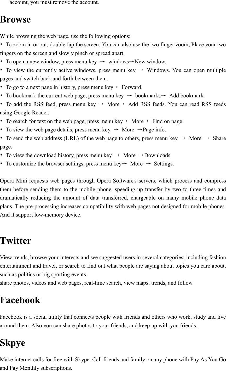  account, you must remove the account. Browse While browsing the web page, use the following options: •  To zoom in or out, double-tap the screen. You can also use the two finger zoom; Place your two fingers on the screen and slowly pinch or spread apart. •  To open a new window, press menu key  →  windows→New window. •  To  view the currently active windows, press menu key  →  Windows. You  can open multiple pages and switch back and forth between them. •  To go to a next page in history, press menu key→  Forward. •  To bookmark the current web page, press menu key  →  bookmarks→  Add bookmark. •  To  add the RSS  feed,  press  menu key  →  More→  Add  RSS  feeds. You  can  read RSS  feeds using Google Reader. •  To search for text on the web page, press menu key→  More→  Find on page. •  To view the web page details, press menu key  →  More  →Page info. •  To send the web address (URL) of the web page to others, press menu key  →  More  →  Share page. •  To view the download history, press menu key  →  More  →Downloads. •  To customize the browser settings, press menu key→  More  →  Settings.  Opera Mini  requests  web  pages through Opera  Software&apos;s servers, which process  and  compress them before  sending  them  to  the mobile phone,  speeding up transfer  by  two  to three times  and dramatically  reducing  the  amount  of  data  transferred,  chargeable  on  many  mobile  phone  data plans. The pre-processing increases compatibility with web pages not designed for mobile phones. And it support low-memory device.  Twitter View trends, browse your interests and see suggested users in several categories, including fashion, entertainment and travel, or search to find out what people are saying about topics you care about, such as politics or big sporting events. share photos, videos and web pages, real-time search, view maps, trends, and follow. Facebook Facebook is a social utility that connects people with friends and others who work, study and live around them. Also you can share photos to your friends, and keep up with you friends. Skpye Make internet calls for free with Skype. Call friends and family on any phone with Pay As You Go and Pay Monthly subscriptions. 