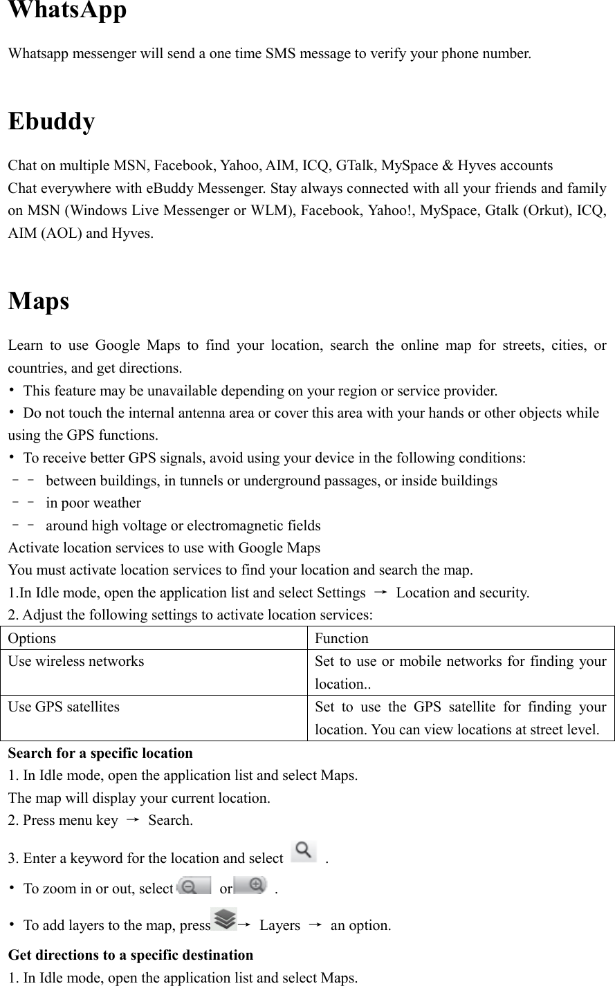  WhatsApp   Whatsapp messenger will send a one time SMS message to verify your phone number.  Ebuddy Chat on multiple MSN, Facebook, Yahoo, AIM, ICQ, GTalk, MySpace &amp; Hyves accounts Chat everywhere with eBuddy Messenger. Stay always connected with all your friends and family on MSN (Windows Live Messenger or WLM), Facebook, Yahoo!, MySpace, Gtalk (Orkut), ICQ, AIM (AOL) and Hyves.  Maps Learn  to  use  Google  Maps  to  find  your  location,  search  the  online  map  for  streets,  cities,  or countries, and get directions. •  This feature may be unavailable depending on your region or service provider. •  Do not touch the internal antenna area or cover this area with your hands or other objects while using the GPS functions. •  To receive better GPS signals, avoid using your device in the following conditions: ––  between buildings, in tunnels or underground passages, or inside buildings ––  in poor weather ––  around high voltage or electromagnetic fields Activate location services to use with Google Maps You must activate location services to find your location and search the map. 1.In Idle mode, open the application list and select Settings  →  Location and security. 2. Adjust the following settings to activate location services: Options  Function Use wireless networks  Set to use or mobile networks for finding your location.. Use GPS satellites  Set  to  use  the  GPS  satellite  for  finding  your location. You can view locations at street level. Search for a specific location 1. In Idle mode, open the application list and select Maps. The map will display your current location. 2. Press menu key  →  Search. 3. Enter a keyword for the location and select    . •  To zoom in or out, select   or   . •  To add layers to the map, press →  Layers  →  an option. Get directions to a specific destination 1. In Idle mode, open the application list and select Maps. 