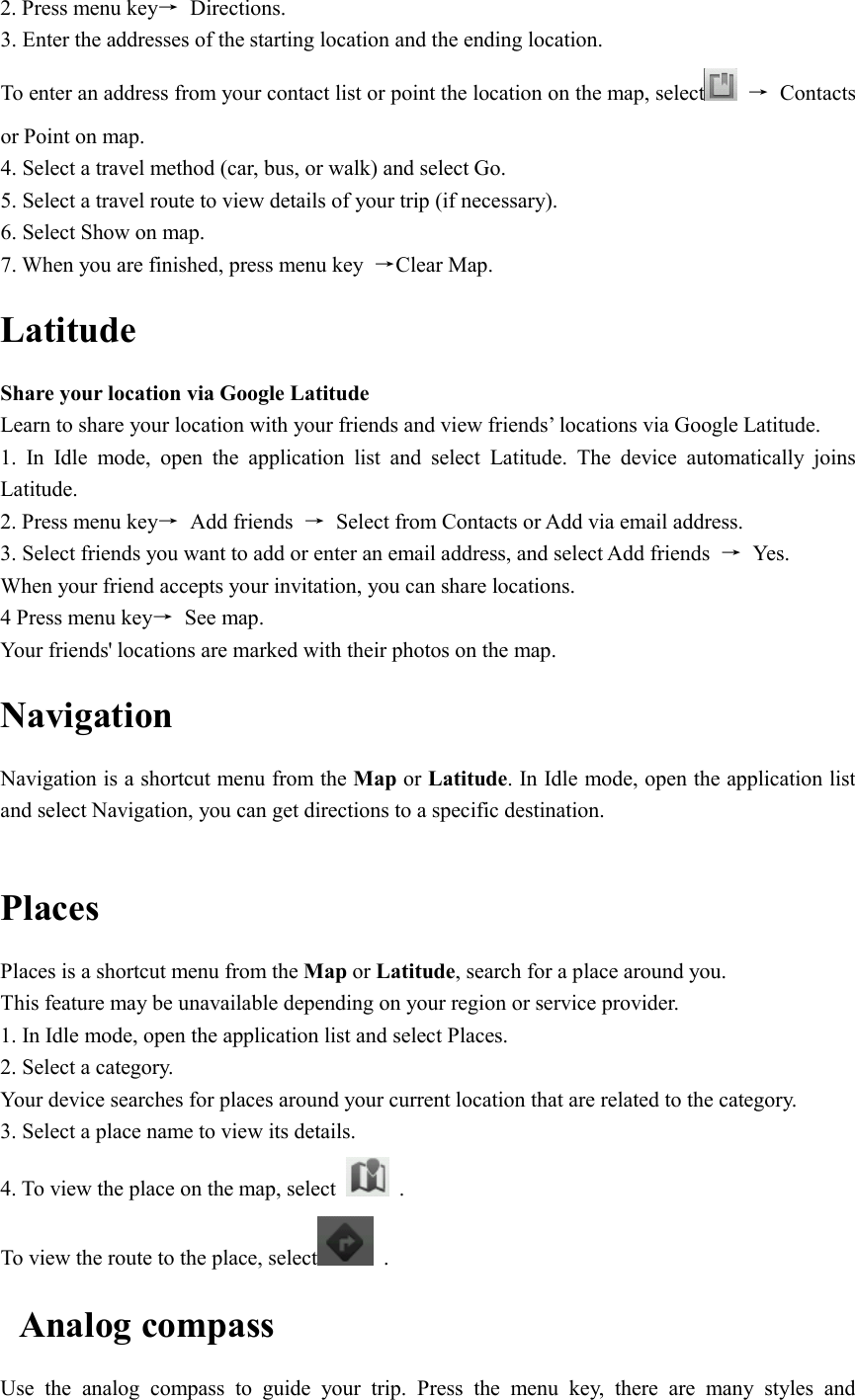  2. Press menu key→  Directions. 3. Enter the addresses of the starting location and the ending location. To enter an address from your contact list or point the location on the map, select   →  Contacts or Point on map. 4. Select a travel method (car, bus, or walk) and select Go. 5. Select a travel route to view details of your trip (if necessary). 6. Select Show on map. 7. When you are finished, press menu key  →Clear Map. Latitude Share your location via Google Latitude   Learn to share your location with your friends and view friends’ locations via Google Latitude. 1.  In  Idle  mode,  open  the  application  list  and  select  Latitude.  The  device  automatically  joins Latitude. 2. Press menu key→  Add friends  →  Select from Contacts or Add via email address. 3. Select friends you want to add or enter an email address, and select Add friends  →  Yes. When your friend accepts your invitation, you can share locations. 4 Press menu key→  See map. Your friends&apos; locations are marked with their photos on the map. Navigation Navigation is a shortcut menu from the Map or Latitude. In Idle mode, open the application list and select Navigation, you can get directions to a specific destination.  Places Places is a shortcut menu from the Map or Latitude, search for a place around you. This feature may be unavailable depending on your region or service provider. 1. In Idle mode, open the application list and select Places. 2. Select a category. Your device searches for places around your current location that are related to the category. 3. Select a place name to view its details. 4. To view the place on the map, select    . To view the route to the place, select   . Analog compass Use  the  analog  compass  to  guide  your  trip.  Press  the  menu  key,  there  are  many  styles  and 