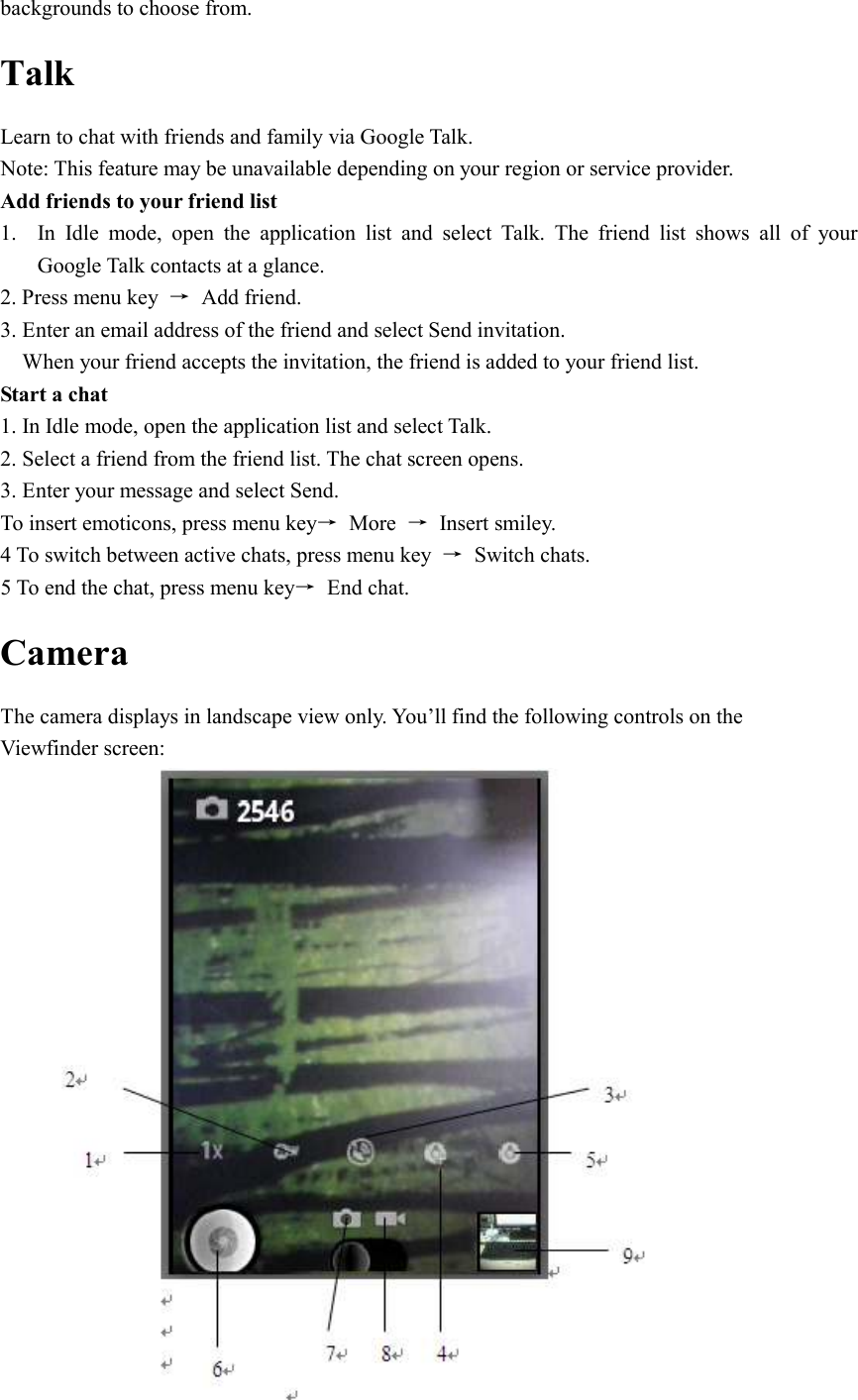  backgrounds to choose from. Talk Learn to chat with friends and family via Google Talk. Note: This feature may be unavailable depending on your region or service provider. Add friends to your friend list 1. In  Idle  mode,  open  the  application  list  and  select  Talk.  The  friend  list  shows  all  of  your Google Talk contacts at a glance. 2. Press menu key  →  Add friend. 3. Enter an email address of the friend and select Send invitation. When your friend accepts the invitation, the friend is added to your friend list. Start a chat 1. In Idle mode, open the application list and select Talk. 2. Select a friend from the friend list. The chat screen opens. 3. Enter your message and select Send. To insert emoticons, press menu key→  More  →  Insert smiley. 4 To switch between active chats, press menu key  →  Switch chats. 5 To end the chat, press menu key→  End chat. Camera   The camera displays in landscape view only. You’ll find the following controls on the Viewfinder screen:  