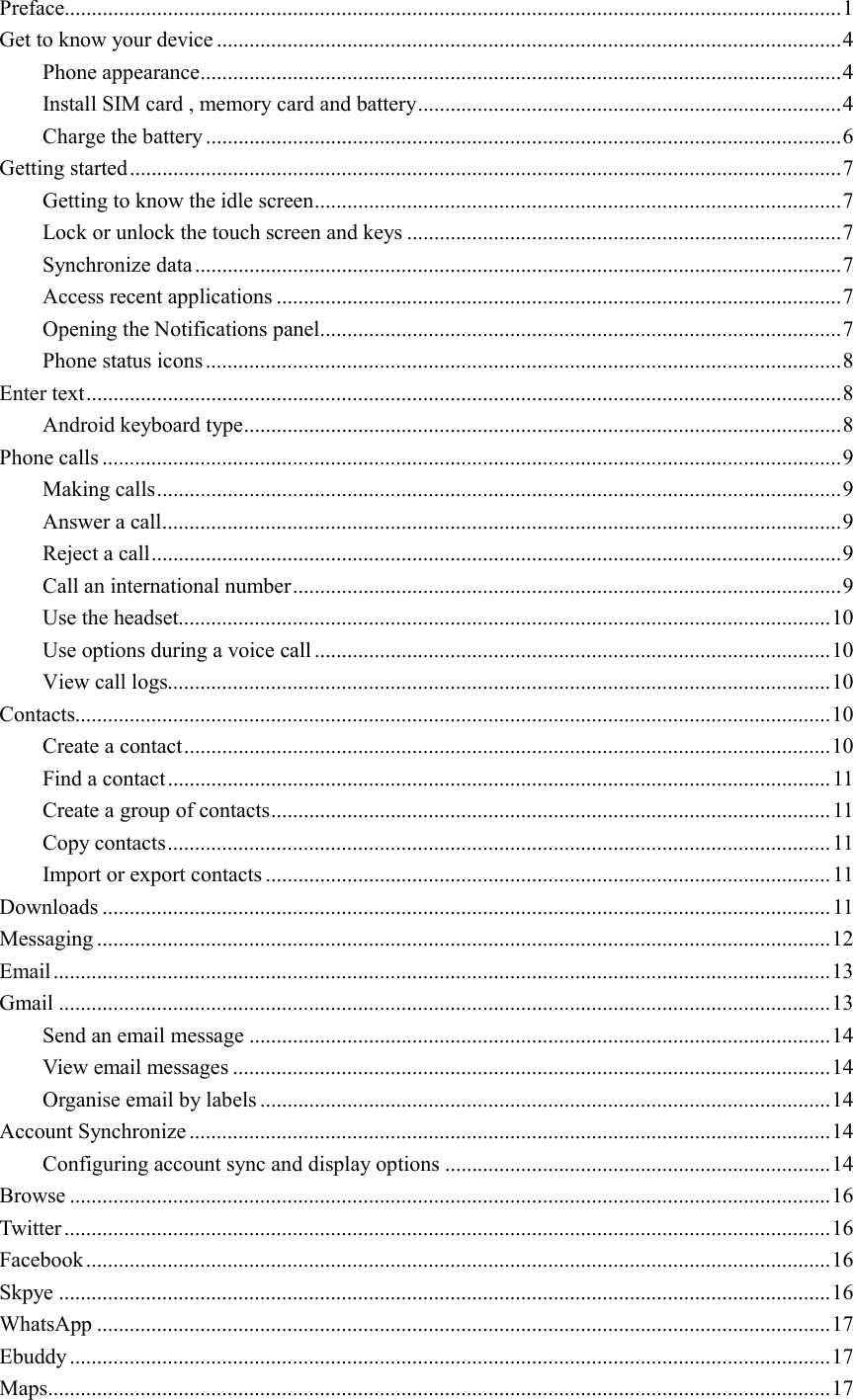  Preface............................................................................................................................................... 1 Get to know your device ................................................................................................................... 4 Phone appearance ...................................................................................................................... 4 Install SIM card , memory card and battery .............................................................................. 4 Charge the battery ..................................................................................................................... 6 Getting started ................................................................................................................................... 7 Getting to know the idle screen ................................................................................................. 7 Lock or unlock the touch screen and keys ................................................................................ 7 Synchronize data ....................................................................................................................... 7 Access recent applications ........................................................................................................ 7 Opening the Notifications panel ................................................................................................ 7 Phone status icons ..................................................................................................................... 8 Enter text ........................................................................................................................................... 8 Android keyboard type .............................................................................................................. 8 Phone calls ........................................................................................................................................ 9 Making calls .............................................................................................................................. 9 Answer a call ............................................................................................................................. 9 Reject a call ............................................................................................................................... 9 Call an international number ..................................................................................................... 9 Use the headset........................................................................................................................ 10 Use options during a voice call ............................................................................................... 10 View call logs.......................................................................................................................... 10 Contacts........................................................................................................................................... 10 Create a contact ....................................................................................................................... 10 Find a contact .......................................................................................................................... 11 Create a group of contacts ....................................................................................................... 11 Copy contacts .......................................................................................................................... 11 Import or export contacts ........................................................................................................ 11 Downloads ...................................................................................................................................... 11 Messaging ....................................................................................................................................... 12 Email ............................................................................................................................................... 13 Gmail .............................................................................................................................................. 13 Send an email message ........................................................................................................... 14 View email messages .............................................................................................................. 14 Organise email by labels ......................................................................................................... 14 Account Synchronize ...................................................................................................................... 14 Configuring account sync and display options ....................................................................... 14 Browse ............................................................................................................................................ 16 Twitter ............................................................................................................................................. 16 Facebook ......................................................................................................................................... 16 Skpye .............................................................................................................................................. 16 WhatsApp ....................................................................................................................................... 17 Ebuddy ............................................................................................................................................ 17 Maps ................................................................................................................................................ 17 