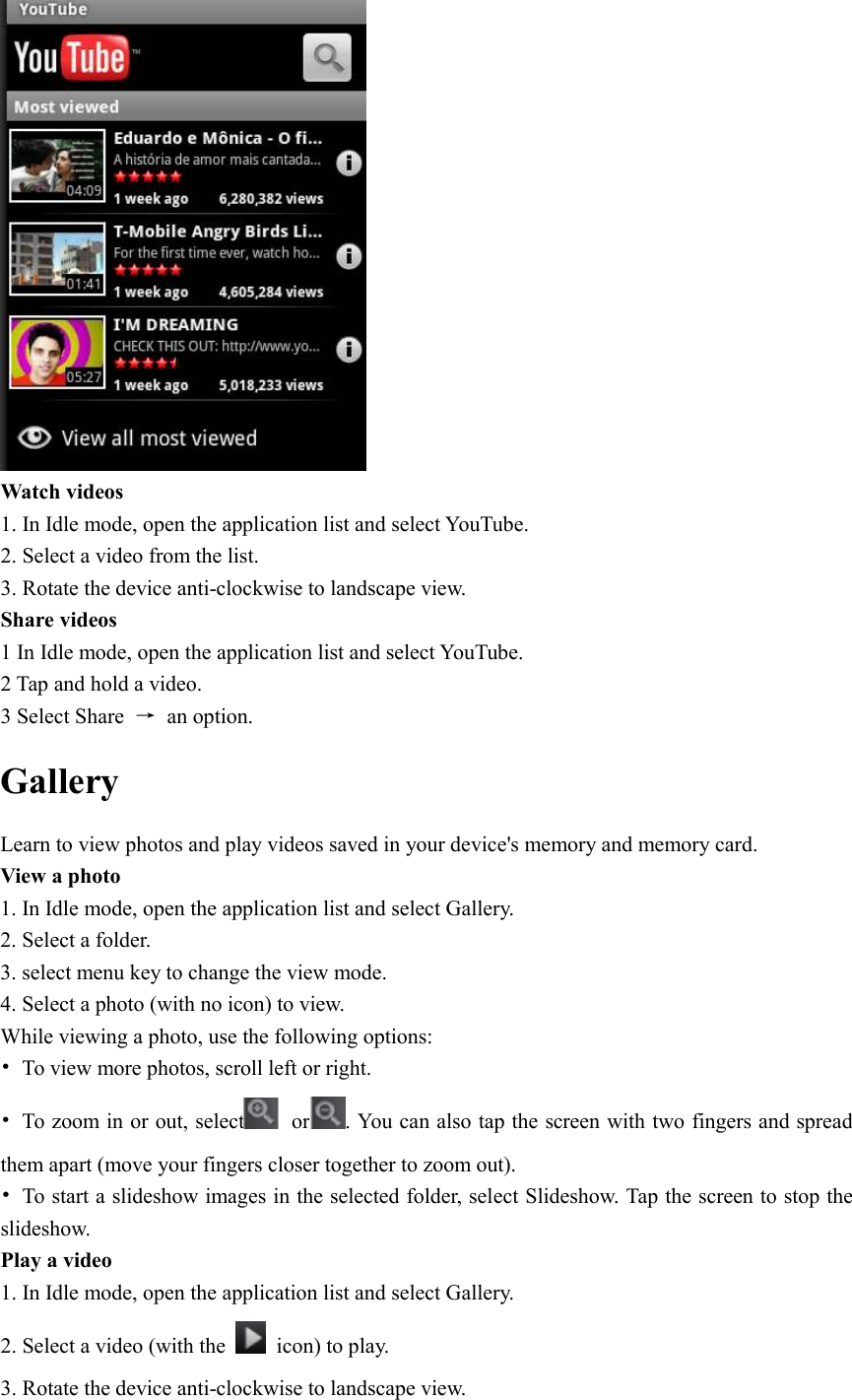   Watch videos 1. In Idle mode, open the application list and select YouTube. 2. Select a video from the list. 3. Rotate the device anti-clockwise to landscape view. Share videos 1 In Idle mode, open the application list and select YouTube. 2 Tap and hold a video. 3 Select Share  →  an option. Gallery Learn to view photos and play videos saved in your device&apos;s memory and memory card. View a photo 1. In Idle mode, open the application list and select Gallery. 2. Select a folder. 3. select menu key to change the view mode. 4. Select a photo (with no icon) to view. While viewing a photo, use the following options: •  To view more photos, scroll left or right. •  To zoom in or out, select   or . You can also tap the screen with two fingers and spread them apart (move your fingers closer together to zoom out). •  To start a slideshow images in the selected folder, select Slideshow. Tap the screen to stop the slideshow. Play a video 1. In Idle mode, open the application list and select Gallery. 2. Select a video (with the    icon) to play. 3. Rotate the device anti-clockwise to landscape view. 