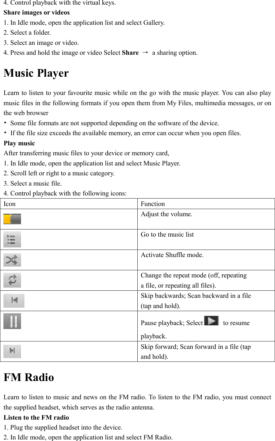  4. Control playback with the virtual keys. Share images or videos 1. In Idle mode, open the application list and select Gallery. 2. Select a folder. 3. Select an image or video. 4. Press and hold the image or video Select Share  →  a sharing option. Music Player Learn to listen to your favourite music while on the go with the music player. You can also play music files in the following formats if you open them from My Files, multimedia messages, or on the web browser •  Some file formats are not supported depending on the software of the device. •  If the file size exceeds the available memory, an error can occur when you open files. Play music After transferring music files to your device or memory card, 1. In Idle mode, open the application list and select Music Player. 2. Scroll left or right to a music category. 3. Select a music file. 4. Control playback with the following icons: Icon  Function  Adjust the volume.  Go to the music list  Activate Shuffle mode.  Change the repeat mode (off, repeating a file, or repeating all files).  Skip backwards; Scan backward in a file (tap and hold).  Pause playback; Select   to resume playback.    Skip forward; Scan forward in a file (tap and hold). FM Radio Learn to listen to music and news on the FM radio. To listen to the FM radio, you must connect the supplied headset, which serves as the radio antenna. Listen to the FM radio 1. Plug the supplied headset into the device. 2. In Idle mode, open the application list and select FM Radio. 