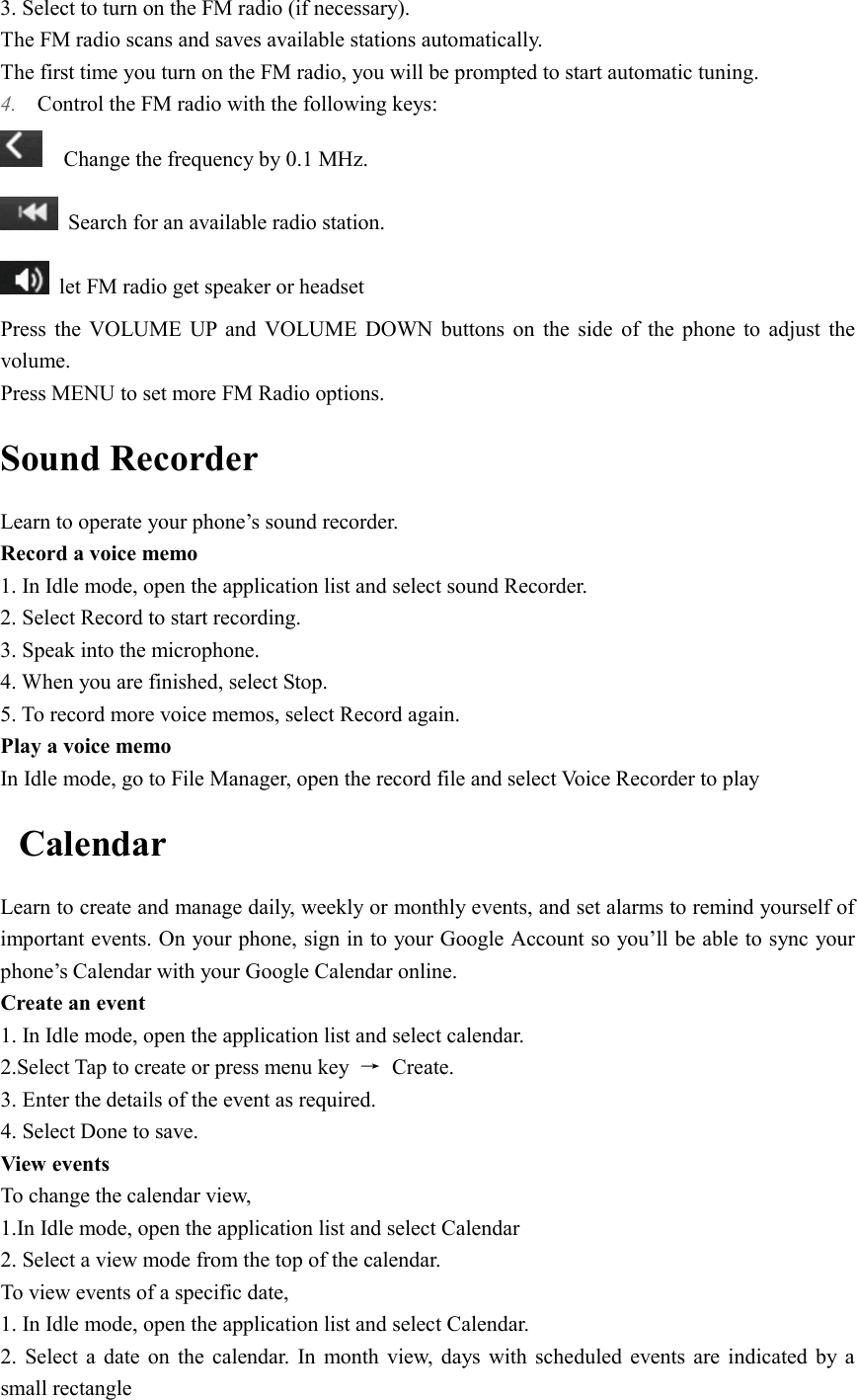  3. Select to turn on the FM radio (if necessary). The FM radio scans and saves available stations automatically. The first time you turn on the FM radio, you will be prompted to start automatic tuning. 4. Control the FM radio with the following keys:     Change the frequency by 0.1 MHz.  Search for an available radio station.   let FM radio get speaker or headset   Press  the  VOLUME  UP  and  VOLUME  DOWN  buttons  on  the  side  of  the  phone  to  adjust  the volume. Press MENU to set more FM Radio options. Sound Recorder Learn to operate your phone’s sound recorder. Record a voice memo 1. In Idle mode, open the application list and select sound Recorder. 2. Select Record to start recording. 3. Speak into the microphone. 4. When you are finished, select Stop. 5. To record more voice memos, select Record again. Play a voice memo In Idle mode, go to File Manager, open the record file and select Voice Recorder to play Calendar Learn to create and manage daily, weekly or monthly events, and set alarms to remind yourself of important events. On your phone, sign in to your Google Account so you’ll be able to sync your phone’s Calendar with your Google Calendar online. Create an event 1. In Idle mode, open the application list and select calendar. 2.Select Tap to create or press menu key  →  Create. 3. Enter the details of the event as required. 4. Select Done to save. View events   To change the calendar view, 1.In Idle mode, open the application list and select Calendar 2. Select a view mode from the top of the calendar. To view events of a specific date, 1. In Idle mode, open the application list and select Calendar. 2.  Select  a  date on the calendar.  In  month view,  days  with  scheduled events are indicated by a small rectangle 