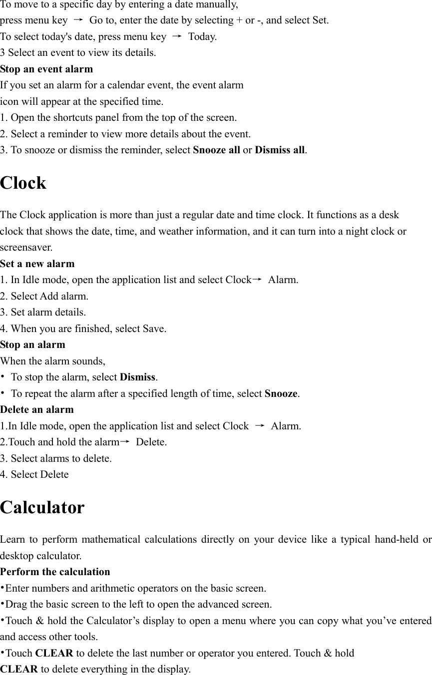  To move to a specific day by entering a date manually, press menu key  →  Go to, enter the date by selecting + or -, and select Set. To select today&apos;s date, press menu key  →  Today. 3 Select an event to view its details. Stop an event alarm   If you set an alarm for a calendar event, the event alarm icon will appear at the specified time. 1. Open the shortcuts panel from the top of the screen. 2. Select a reminder to view more details about the event. 3. To snooze or dismiss the reminder, select Snooze all or Dismiss all. Clock The Clock application is more than just a regular date and time clock. It functions as a desk clock that shows the date, time, and weather information, and it can turn into a night clock or screensaver. Set a new alarm 1. In Idle mode, open the application list and select Clock→  Alarm. 2. Select Add alarm. 3. Set alarm details. 4. When you are finished, select Save. Stop an alarm When the alarm sounds, •  To stop the alarm, select Dismiss. •  To repeat the alarm after a specified length of time, select Snooze. Delete an alarm 1.In Idle mode, open the application list and select Clock  →  Alarm. 2.Touch and hold the alarm→  Delete. 3. Select alarms to delete. 4. Select Delete Calculator Learn  to  perform  mathematical  calculations  directly  on  your  device  like  a  typical  hand-held  or desktop calculator. Perform the calculation •Enter numbers and arithmetic operators on the basic screen. •Drag the basic screen to the left to open the advanced screen. •Touch &amp; hold the Calculator’s display to open a menu where you can copy what you’ve entered and access other tools. •Touch CLEAR to delete the last number or operator you entered. Touch &amp; hold CLEAR to delete everything in the display. 