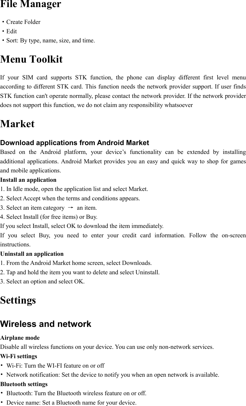  File Manager ·Create Folder ·Edit ·Sort: By type, name, size, and time. Menu Toolkit If  your  SIM  card  supports  STK  function,  the  phone  can  display  different  first  level  menu according to different STK card. This function needs the network provider support. If user finds STK function can&apos;t operate normally, please contact the network provider. If the network provider does not support this function, we do not claim any responsibility whatsoever Market Download applications from Android Market Based  on  the  Android  platform,  your  device’s  functionality  can  be  extended  by  installing additional applications. Android Market provides you an easy and quick way to shop for games and mobile applications. Install an application 1. In Idle mode, open the application list and select Market. 2. Select Accept when the terms and conditions appears. 3. Select an item category  →  an item. 4. Select Install (for free items) or Buy. If you select Install, select OK to download the item immediately. If  you  select  Buy,  you  need  to  enter  your  credit  card  information.  Follow  the  on-screen instructions. Uninstall an application 1. From the Android Market home screen, select Downloads. 2. Tap and hold the item you want to delete and select Uninstall. 3. Select an option and select OK. Settings Wireless and network Airplane mode Disable all wireless functions on your device. You can use only non-network services. Wi-Fi settings •  Wi-Fi: Turn the WI-FI feature on or off •  Network notification: Set the device to notify you when an open network is available. Bluetooth settings •  Bluetooth: Turn the Bluetooth wireless feature on or off. •  Device name: Set a Bluetooth name for your device. 