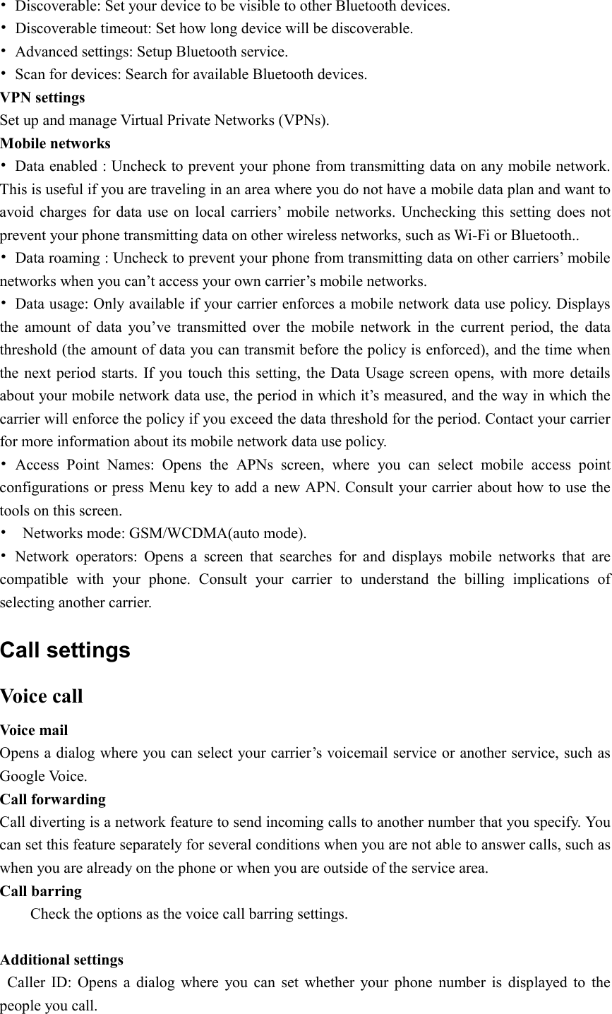  •  Discoverable: Set your device to be visible to other Bluetooth devices. •  Discoverable timeout: Set how long device will be discoverable. •  Advanced settings: Setup Bluetooth service. •  Scan for devices: Search for available Bluetooth devices. VPN settings Set up and manage Virtual Private Networks (VPNs). Mobile networks •  Data enabled : Uncheck to prevent your phone from transmitting data on any mobile network. This is useful if you are traveling in an area where you do not have a mobile data plan and want to avoid charges  for data  use on  local  carriers’  mobile  networks. Unchecking  this setting does  not prevent your phone transmitting data on other wireless networks, such as Wi-Fi or Bluetooth.. •  Data roaming : Uncheck to prevent your phone from transmitting data on other carriers’ mobile networks when you can’t access your own carrier’s mobile networks. •  Data usage: Only available if your carrier enforces a mobile network data use policy. Displays the  amount  of  data  you’ve  transmitted  over  the  mobile  network  in  the  current  period,  the  data threshold (the amount of data you can transmit before the policy is enforced), and the time when the next period starts. If  you  touch this setting, the Data Usage screen opens,  with more details about your mobile network data use, the period in which it’s measured, and the way in which the carrier will enforce the policy if you exceed the data threshold for the period. Contact your carrier for more information about its mobile network data use policy. •  Access  Point  Names: Opens  the  APNs  screen,  where  you  can  select  mobile  access  point configurations or press Menu key to add a new APN. Consult your carrier about how to use the tools on this screen. •    Networks mode: GSM/WCDMA(auto mode).   •  Network  operators:  Opens  a  screen  that  searches  for  and  displays  mobile  networks  that  are compatible  with  your  phone.  Consult  your  carrier  to  understand  the  billing  implications  of selecting another carrier. Call settings Voice call Voice mail   Opens a dialog where you can select your carrier’s voicemail service or another service, such as Google Voice. Call forwarding Call diverting is a network feature to send incoming calls to another number that you specify. You can set this feature separately for several conditions when you are not able to answer calls, such as when you are already on the phone or when you are outside of the service area. Call barring Check the options as the voice call barring settings.  Additional settings    Caller  ID:  Opens  a  dialog  where  you  can  set  whether  your  phone  number  is  displayed  to  the people you call. 
