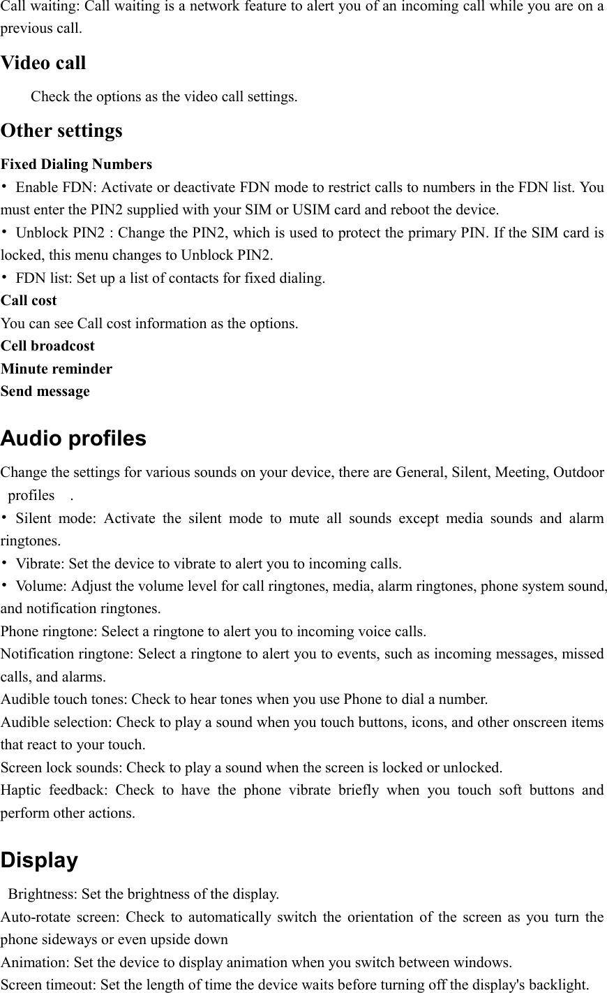  Call waiting: Call waiting is a network feature to alert you of an incoming call while you are on a previous call. Video call Check the options as the video call settings. Other settings Fixed Dialing Numbers •  Enable FDN: Activate or deactivate FDN mode to restrict calls to numbers in the FDN list. You must enter the PIN2 supplied with your SIM or USIM card and reboot the device. •  Unblock PIN2 : Change the PIN2, which is used to protect the primary PIN. If the SIM card is locked, this menu changes to Unblock PIN2. •  FDN list: Set up a list of contacts for fixed dialing. Call cost   You can see Call cost information as the options. Cell broadcost Minute reminder Send message Audio profiles Change the settings for various sounds on your device, there are General, Silent, Meeting, Outdoor profiles    . •  Silent  mode:  Activate  the  silent  mode  to  mute  all  sounds  except  media  sounds  and  alarm ringtones. •  Vibrate: Set the device to vibrate to alert you to incoming calls. •  Volume: Adjust the volume level for call ringtones, media, alarm ringtones, phone system sound, and notification ringtones. Phone ringtone: Select a ringtone to alert you to incoming voice calls. Notification ringtone: Select a ringtone to alert you to events, such as incoming messages, missed calls, and alarms. Audible touch tones: Check to hear tones when you use Phone to dial a number. Audible selection: Check to play a sound when you touch buttons, icons, and other onscreen items that react to your touch. Screen lock sounds: Check to play a sound when the screen is locked or unlocked. Haptic  feedback:  Check  to  have  the  phone  vibrate  briefly  when  you  touch  soft  buttons  and perform other actions. Display   Brightness: Set the brightness of the display. Auto-rotate  screen:  Check  to  automatically  switch  the  orientation  of  the  screen  as  you  turn  the phone sideways or even upside down Animation: Set the device to display animation when you switch between windows. Screen timeout: Set the length of time the device waits before turning off the display&apos;s backlight. 