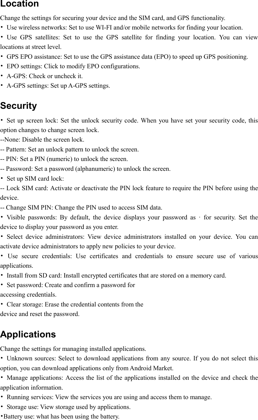  Location   Change the settings for securing your device and the SIM card, and GPS functionality. •  Use wireless networks: Set to use WI-FI and/or mobile networks for finding your location. •  Use  GPS  satellites:  Set  to  use  the  GPS  satellite  for  finding  your  location.  You  can  view locations at street level. •  GPS EPO assistance: Set to use the GPS assistance data (EPO) to speed up GPS positioning. •  EPO settings: Click to modify EPO configurations. •  A-GPS: Check or uncheck it. •  A-GPS settings: Set up A-GPS settings. Security •  Set up  screen lock: Set  the unlock security code. When  you have set  your security code, this option changes to change screen lock. --None: Disable the screen lock. -- Pattern: Set an unlock pattern to unlock the screen. -- PIN: Set a PIN (numeric) to unlock the screen. -- Password: Set a password (alphanumeric) to unlock the screen. •  Set up SIM card lock: -- Lock SIM card: Activate or deactivate the PIN lock feature to require the PIN before using the device. -- Change SIM PIN: Change the PIN used to access SIM data. •  Visible  passwords:  By  default,  the  device  displays  your  password  as  ·  for  security.  Set  the device to display your password as you enter. •  Select  device  administrators:  View  device  administrators  installed  on  your  device.  You  can activate device administrators to apply new policies to your device. •  Use  secure  credentials:  Use  certificates  and  credentials  to  ensure  secure  use  of  various applications. •  Install from SD card: Install encrypted certificates that are stored on a memory card. •  Set password: Create and confirm a password for accessing credentials. •  Clear storage: Erase the credential contents from the device and reset the password. Applications Change the settings for managing installed applications. •  Unknown sources: Select to download applications from any source. If you do not select this option, you can download applications only from Android Market. •  Manage applications: Access the list of the applications installed on the device and check the application information. •  Running services: View the services you are using and access them to manage. •  Storage use: View storage used by applications. •Battery use: what has been using the battery. 