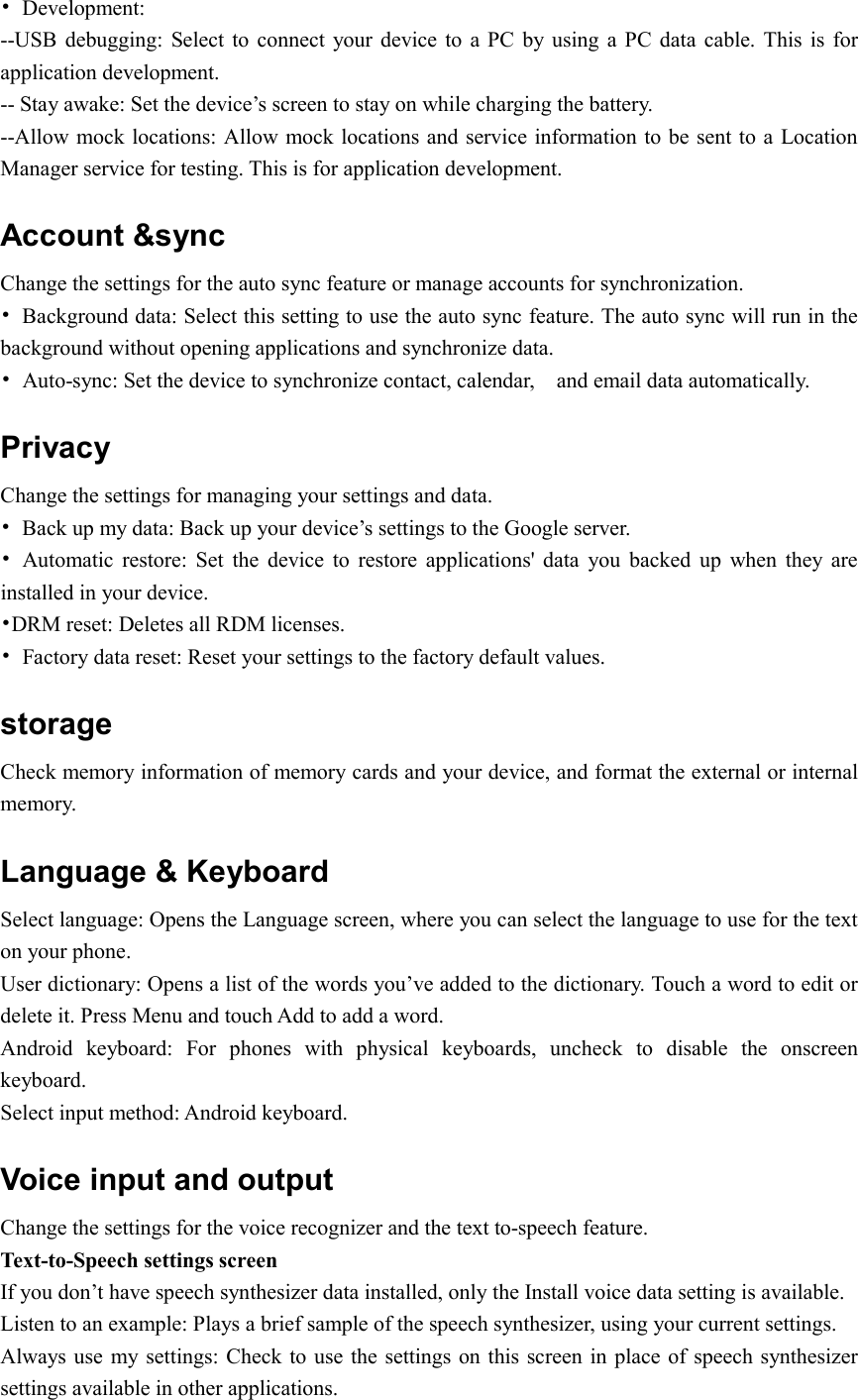  •  Development: --USB  debugging:  Select  to  connect your device  to a PC by using a PC data  cable.  This  is for application development. -- Stay awake: Set the device’s screen to stay on while charging the battery. --Allow mock locations: Allow mock locations and service information to be sent to a Location Manager service for testing. This is for application development. Account &amp;sync Change the settings for the auto sync feature or manage accounts for synchronization. •  Background data: Select this setting to use the auto sync feature. The auto sync will run in the background without opening applications and synchronize data. •  Auto-sync: Set the device to synchronize contact, calendar,    and email data automatically. Privacy Change the settings for managing your settings and data. •  Back up my data: Back up your device’s settings to the Google server. •  Automatic  restore:  Set  the  device  to  restore  applications&apos;  data  you  backed  up  when  they  are installed in your device. •DRM reset: Deletes all RDM licenses. •  Factory data reset: Reset your settings to the factory default values. storage Check memory information of memory cards and your device, and format the external or internal memory. Language &amp; Keyboard   Select language: Opens the Language screen, where you can select the language to use for the text on your phone. User dictionary: Opens a list of the words you’ve added to the dictionary. Touch a word to edit or delete it. Press Menu and touch Add to add a word. Android  keyboard:  For  phones  with  physical  keyboards,  uncheck  to  disable  the  onscreen keyboard. Select input method: Android keyboard. Voice input and output Change the settings for the voice recognizer and the text to-speech feature. Text-to-Speech settings screen If you don’t have speech synthesizer data installed, only the Install voice data setting is available. Listen to an example: Plays a brief sample of the speech synthesizer, using your current settings. Always use  my settings: Check  to use the settings on this screen in  place of speech synthesizer settings available in other applications. 