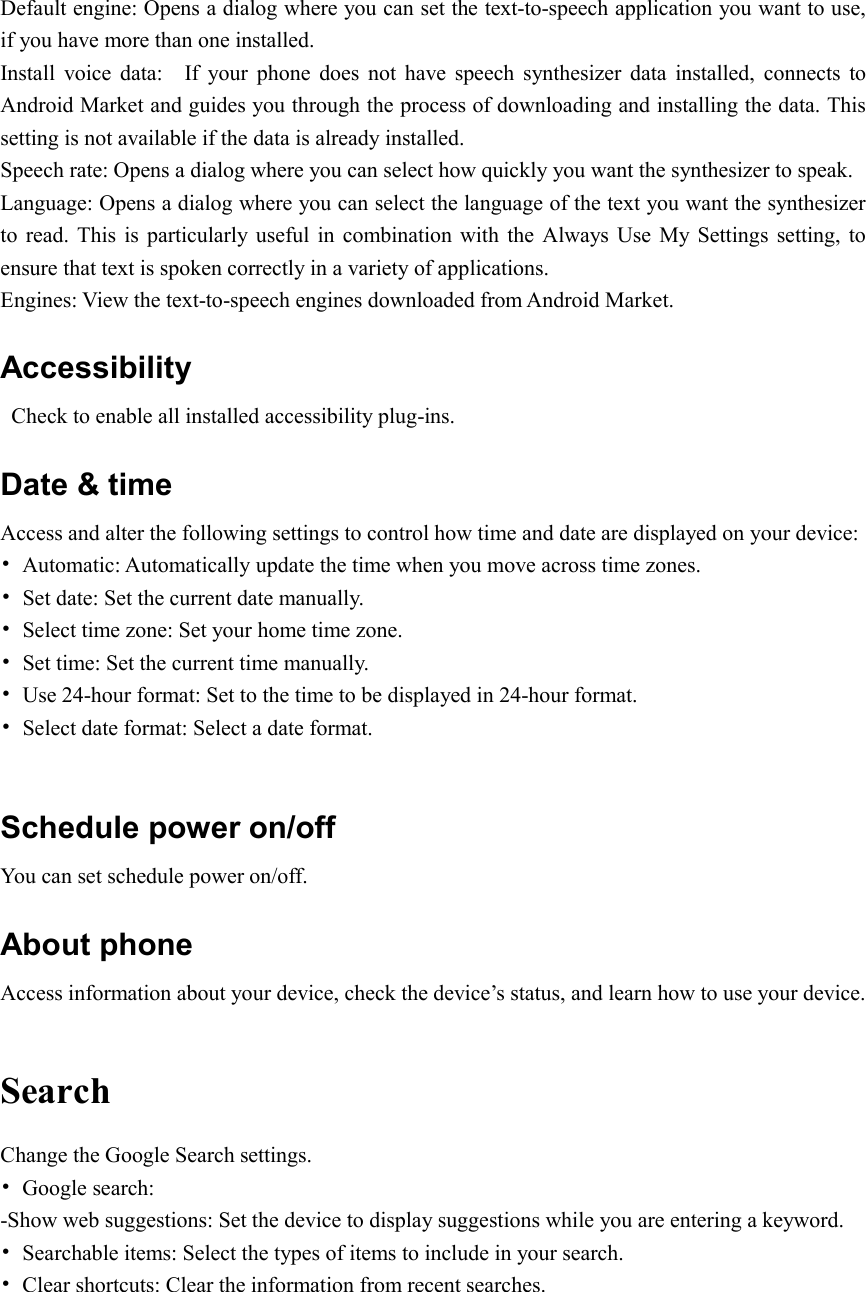  Default engine: Opens a dialog where you can set the text-to-speech application you want to use, if you have more than one installed. Install  voice  data:    If  your  phone  does  not  have  speech  synthesizer  data  installed,  connects  to Android Market and guides you through the process of downloading and installing the data. This setting is not available if the data is already installed. Speech rate: Opens a dialog where you can select how quickly you want the synthesizer to speak. Language: Opens a dialog where you can select the language of the text you want the synthesizer to  read. This is  particularly  useful in combination  with the Always  Use  My  Settings  setting,  to ensure that text is spoken correctly in a variety of applications. Engines: View the text-to-speech engines downloaded from Android Market. Accessibility   Check to enable all installed accessibility plug-ins. Date &amp; time Access and alter the following settings to control how time and date are displayed on your device: •  Automatic: Automatically update the time when you move across time zones. •  Set date: Set the current date manually. •  Select time zone: Set your home time zone. •  Set time: Set the current time manually. •  Use 24-hour format: Set to the time to be displayed in 24-hour format. •  Select date format: Select a date format.  Schedule power on/off You can set schedule power on/off. About phone Access information about your device, check the device’s status, and learn how to use your device.  Search Change the Google Search settings. •  Google search: -Show web suggestions: Set the device to display suggestions while you are entering a keyword. •  Searchable items: Select the types of items to include in your search. •  Clear shortcuts: Clear the information from recent searches.  