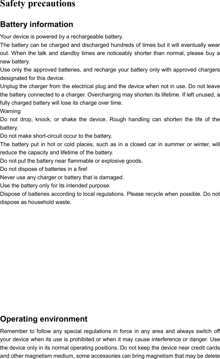  Safety precautions Battery information Your device is powered by a rechargeable battery. The battery can be charged and discharged hundreds of times but it will eventually wear out. When the talk and standby times are noticeably shorter than normal, please buy a new battery. Use only the approved batteries, and recharge your battery only with approved chargers designated for this device. Unplug the charger from the electrical plug and the device when not in use. Do not leave the battery connected to a charger. Overcharging may shorten its lifetime. If left unused, a fully charged battery will lose its charge over time.   Warning Do  not  drop,  knock,  or  shake  the  device.  Rough  handling  can  shorten  the  life  of  the battery. Do not make short-circuit occur to the battery.   The battery put in hot or cold places, such as in  a closed car in  summer or winter, will reduce the capacity and lifetime of the battery.   Do not put the battery near flammable or explosive goods. Do not dispose of batteries in a fire! Never use any charger or battery that is damaged. Use the battery only for its intended purpose. Dispose of batteries according to local regulations. Please recycle when possible. Do not dispose as household waste.               Operating environment Remember to follow  any special regulations in force  in  any area and always switch off your device when its use is prohibited or when it may cause interference or danger. Use the device only in its normal operating positions. Do not keep the device near credit cards and other magnetism medium, some accessories can bring magnetism that may be delete 