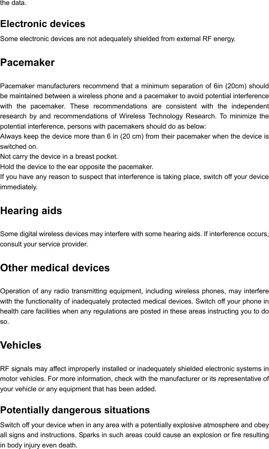  the data. Electronic devices Some electronic devices are not adequately shielded from external RF energy. Pacemaker Pacemaker manufacturers recommend that a minimum separation of 6in (20cm) should be maintained between a wireless phone and a pacemaker to avoid potential interference with  the  pacemaker.  These  recommendations  are  consistent  with  the  independent research  by  and  recommendations  of  Wireless  Technology  Research.  To  minimize  the potential interference, persons with pacemakers should do as below: Always keep the device more than 6 in (20 cm) from their pacemaker when the device is switched on. Not carry the device in a breast pocket. Hold the device to the ear opposite the pacemaker. If you have any reason to suspect that interference is taking place, switch off your device immediately. Hearing aids Some digital wireless devices may interfere with some hearing aids. If interference occurs, consult your service provider. Other medical devices Operation of any radio transmitting equipment, including wireless phones, may interfere with the functionality of inadequately protected medical devices. Switch off your phone in health care facilities when any regulations are posted in these areas instructing you to do so. Vehicles RF signals may affect improperly installed or inadequately shielded electronic systems in motor vehicles. For more information, check with the manufacturer or its representative of your vehicle or any equipment that has been added. Potentially dangerous situations Switch off your device when in any area with a potentially explosive atmosphere and obey all signs and instructions. Sparks in such areas could cause an explosion or fire resulting in body injury even death. 