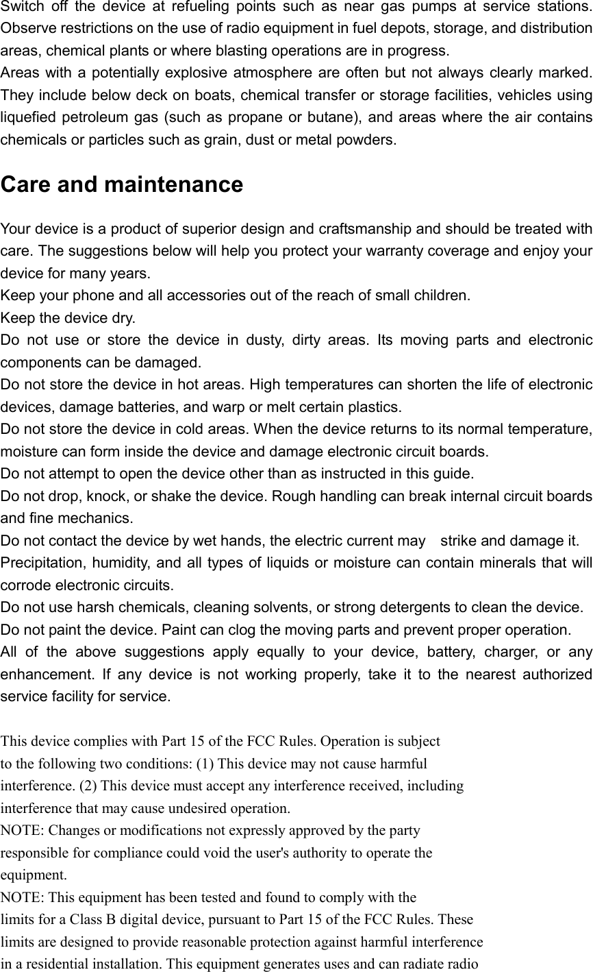  Switch  off  the  device  at  refueling  points  such  as  near  gas  pumps  at  service  stations. Observe restrictions on the use of radio equipment in fuel depots, storage, and distribution areas, chemical plants or where blasting operations are in progress. Areas with a  potentially explosive atmosphere are often but  not always clearly marked. They include below deck on boats, chemical transfer or storage facilities, vehicles using liquefied petroleum gas (such as propane or butane), and areas where the air contains chemicals or particles such as grain, dust or metal powders. Care and maintenance Your device is a product of superior design and craftsmanship and should be treated with care. The suggestions below will help you protect your warranty coverage and enjoy your device for many years. Keep your phone and all accessories out of the reach of small children. Keep the device dry.   Do  not  use  or  store  the  device  in  dusty,  dirty  areas.  Its  moving  parts  and  electronic components can be damaged. Do not store the device in hot areas. High temperatures can shorten the life of electronic devices, damage batteries, and warp or melt certain plastics. Do not store the device in cold areas. When the device returns to its normal temperature, moisture can form inside the device and damage electronic circuit boards. Do not attempt to open the device other than as instructed in this guide. Do not drop, knock, or shake the device. Rough handling can break internal circuit boards and fine mechanics. Do not contact the device by wet hands, the electric current may    strike and damage it. Precipitation, humidity, and all types of liquids or moisture can contain minerals that will corrode electronic circuits. Do not use harsh chemicals, cleaning solvents, or strong detergents to clean the device. Do not paint the device. Paint can clog the moving parts and prevent proper operation. All  of  the  above  suggestions  apply  equally  to  your  device,  battery,  charger,  or  any enhancement.  If  any  device  is  not  working  properly,  take  it  to  the  nearest  authorized service facility for service.  This device complies with Part 15 of the FCC Rules. Operation is subject to the following two conditions: (1) This device may not cause harmful interference. (2) This device must accept any interference received, including interference that may cause undesired operation. NOTE: Changes or modifications not expressly approved by the party responsible for compliance could void the user&apos;s authority to operate the equipment. NOTE: This equipment has been tested and found to comply with the limits for a Class B digital device, pursuant to Part 15 of the FCC Rules. These limits are designed to provide reasonable protection against harmful interference in a residential installation. This equipment generates uses and can radiate radio 