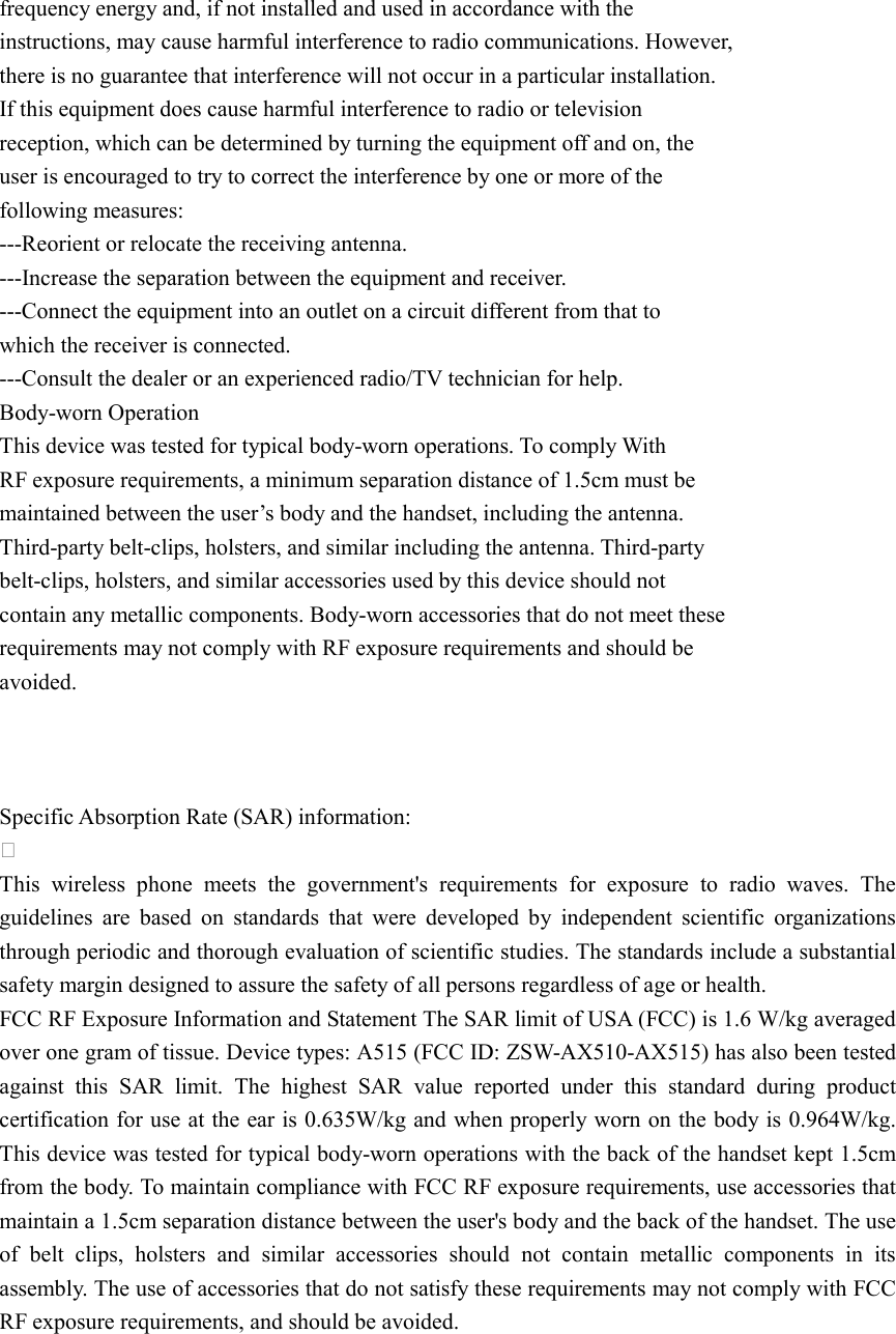  frequency energy and, if not installed and used in accordance with the instructions, may cause harmful interference to radio communications. However, there is no guarantee that interference will not occur in a particular installation. If this equipment does cause harmful interference to radio or television reception, which can be determined by turning the equipment off and on, the user is encouraged to try to correct the interference by one or more of the following measures: ---Reorient or relocate the receiving antenna. ---Increase the separation between the equipment and receiver. ---Connect the equipment into an outlet on a circuit different from that to which the receiver is connected. ---Consult the dealer or an experienced radio/TV technician for help. Body-worn Operation This device was tested for typical body-worn operations. To comply With RF exposure requirements, a minimum separation distance of 1.5cm must be maintained between the user’s body and the handset, including the antenna. Third-party belt-clips, holsters, and similar including the antenna. Third-party belt-clips, holsters, and similar accessories used by this device should not contain any metallic components. Body-worn accessories that do not meet these requirements may not comply with RF exposure requirements and should be avoided.    Specific Absorption Rate (SAR) information:  This  wireless  phone  meets  the  government&apos;s  requirements  for  exposure  to  radio  waves.  The guidelines  are  based  on  standards  that  were  developed  by  independent  scientific  organizations through periodic and thorough evaluation of scientific studies. The standards include a substantial safety margin designed to assure the safety of all persons regardless of age or health. FCC RF Exposure Information and Statement The SAR limit of USA (FCC) is 1.6 W/kg averaged over one gram of tissue. Device types: A515 (FCC ID: ZSW-AX510-AX515) has also been tested against  this  SAR  limit.  The  highest  SAR  value  reported  under  this  standard  during  product certification for use at the ear is 0.635W/kg and when properly worn on the body is 0.964W/kg. This device was tested for typical body-worn operations with the back of the handset kept 1.5cm from the body. To maintain compliance with FCC RF exposure requirements, use accessories that maintain a 1.5cm separation distance between the user&apos;s body and the back of the handset. The use of  belt  clips,  holsters  and  similar  accessories  should  not  contain  metallic  components  in  its assembly. The use of accessories that do not satisfy these requirements may not comply with FCC RF exposure requirements, and should be avoided.   