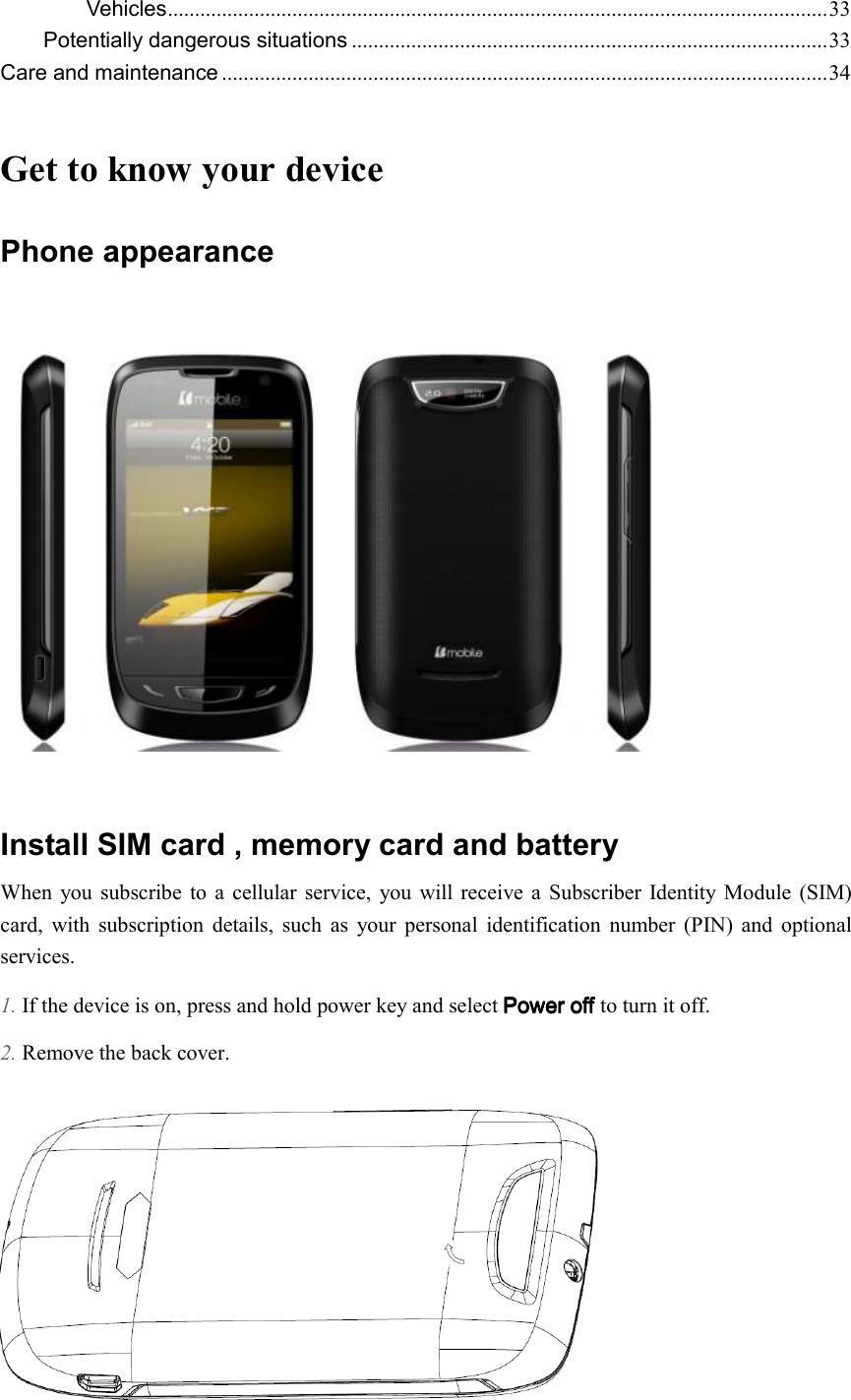  Vehicles .......................................................................................................................... 33 Potentially dangerous situations ........................................................................................ 33 Care and maintenance ................................................................................................................ 34  Get to know your device Phone appearance      Install SIM card , memory card and battery   When  you subscribe  to  a  cellular  service,  you  will receive  a  Subscriber  Identity Module (SIM) card,  with  subscription  details,  such  as  your  personal  identification  number  (PIN)  and  optional services. 1. If the device is on, press and hold power key and select Power off Power off Power off Power off to turn it off. 2. Remove the back cover.  