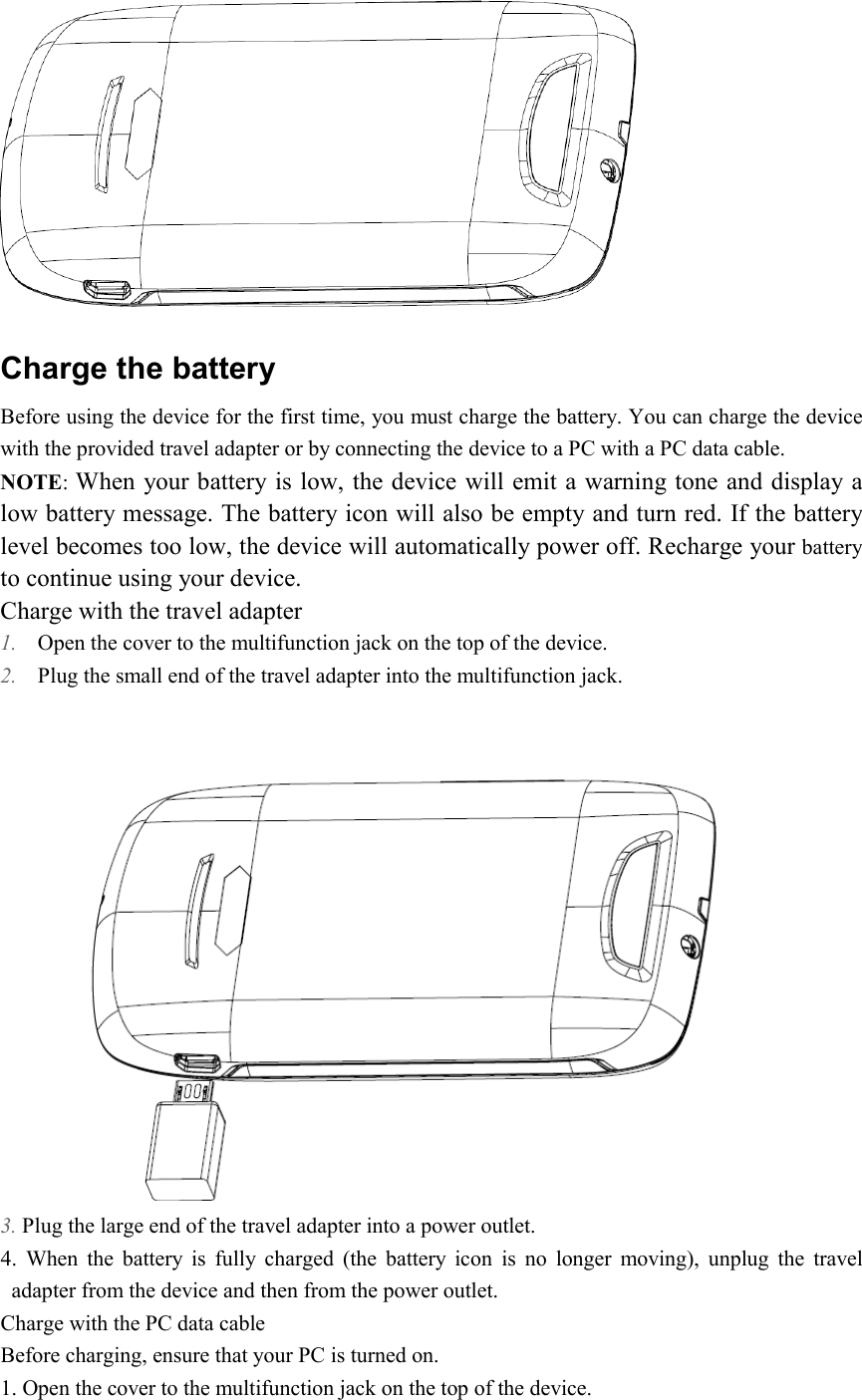   Charge the battery Before using the device for the first time, you must charge the battery. You can charge the device with the provided travel adapter or by connecting the device to a PC with a PC data cable. NOTE: When your battery is low, the device will emit a warning tone and display a low battery message. The battery icon will also be empty and turn red. If the battery level becomes too low, the device will automatically power off. Recharge your battery to continue using your device. Charge with the travel adapter 1. Open the cover to the multifunction jack on the top of the device. 2. Plug the small end of the travel adapter into the multifunction jack.  3. Plug the large end of the travel adapter into a power outlet. 4.  When  the  battery  is  fully  charged  (the  battery  icon  is  no  longer  moving),  unplug  the  travel adapter from the device and then from the power outlet.   Charge with the PC data cable Before charging, ensure that your PC is turned on. 1. Open the cover to the multifunction jack on the top of the device. 