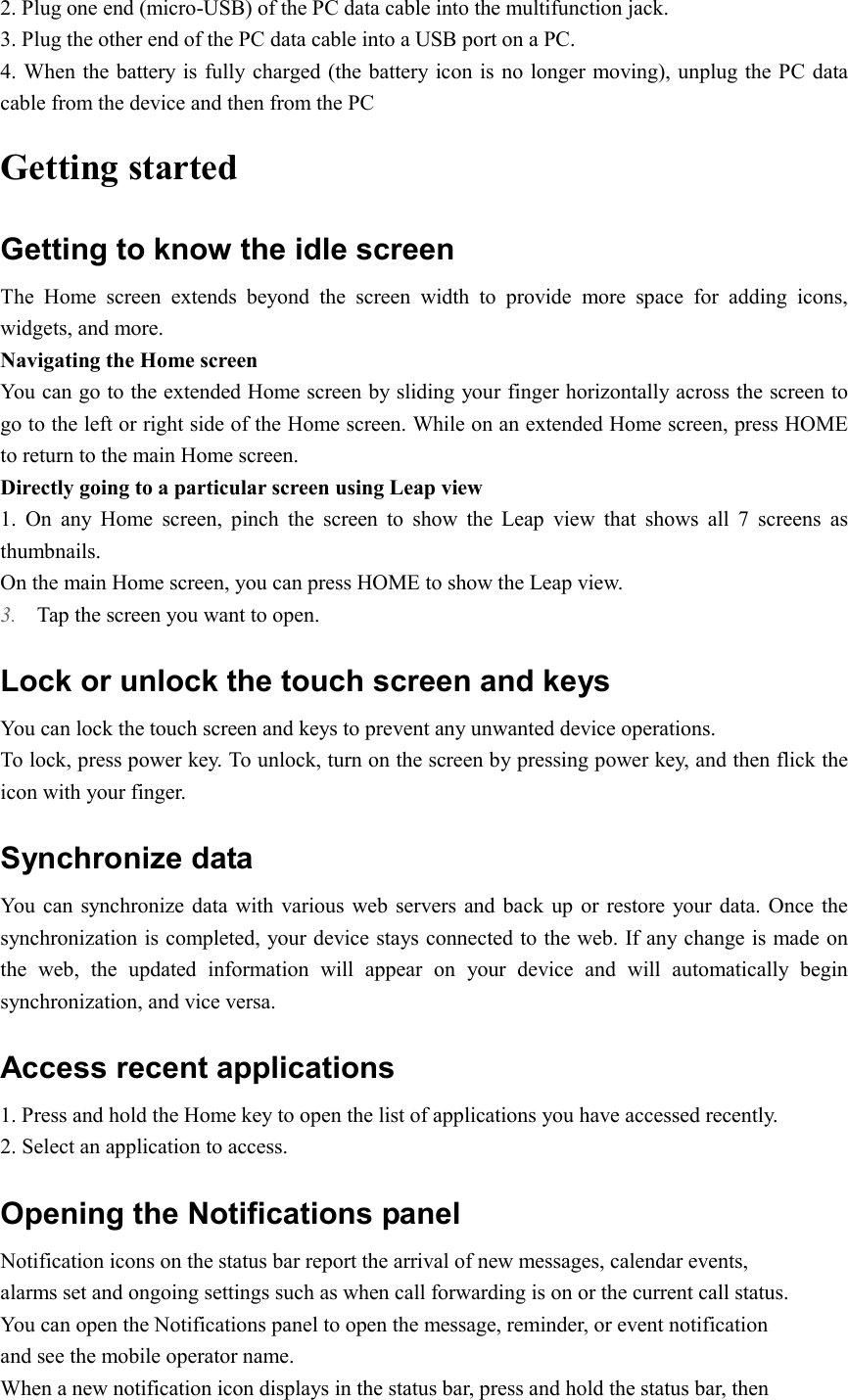  2. Plug one end (micro-USB) of the PC data cable into the multifunction jack. 3. Plug the other end of the PC data cable into a USB port on a PC. 4. When the battery is fully charged (the battery icon is no longer moving), unplug the PC data cable from the device and then from the PC Getting started Getting to know the idle screen The  Home  screen  extends  beyond  the  screen  width  to  provide  more  space  for  adding  icons, widgets, and more.   Navigating the Home screen You can go to the extended Home screen by sliding your finger horizontally across the screen to go to the left or right side of the Home screen. While on an extended Home screen, press HOME to return to the main Home screen. Directly going to a particular screen using Leap view 1.  On  any  Home  screen,  pinch  the  screen  to  show  the  Leap  view  that  shows  all  7  screens  as thumbnails. On the main Home screen, you can press HOME to show the Leap view. 3. Tap the screen you want to open. Lock or unlock the touch screen and keys You can lock the touch screen and keys to prevent any unwanted device operations. To lock, press power key. To unlock, turn on the screen by pressing power key, and then flick the icon with your finger. Synchronize data You  can synchronize data  with various web servers and back  up  or restore your data.  Once the synchronization is completed, your device stays connected to the web. If any change is made on the  web,  the  updated  information  will  appear  on  your  device  and  will  automatically  begin synchronization, and vice versa. Access recent applications 1. Press and hold the Home key to open the list of applications you have accessed recently. 2. Select an application to access. Opening the Notifications panel Notification icons on the status bar report the arrival of new messages, calendar events, alarms set and ongoing settings such as when call forwarding is on or the current call status. You can open the Notifications panel to open the message, reminder, or event notification and see the mobile operator name. When a new notification icon displays in the status bar, press and hold the status bar, then 