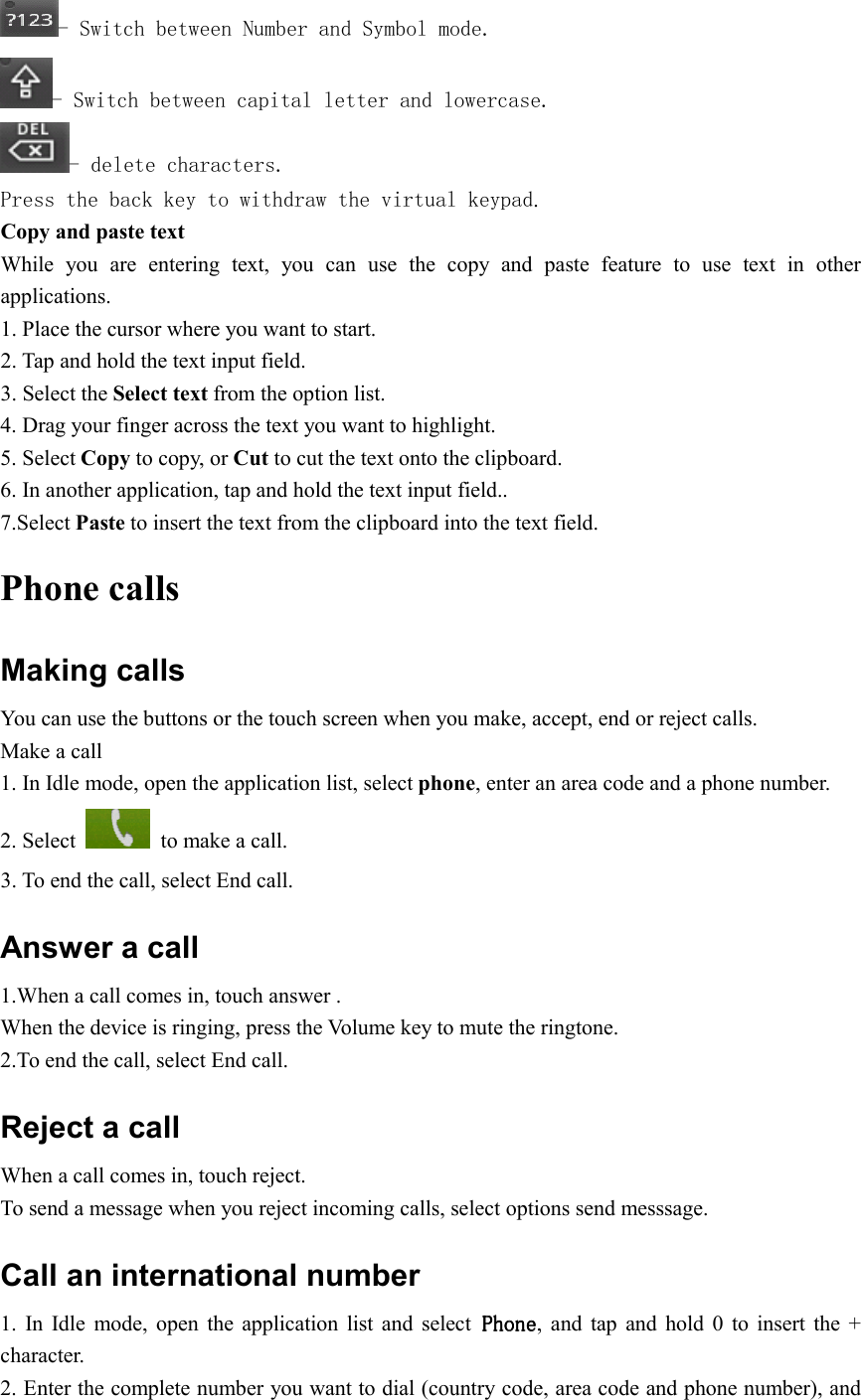  - Switch between Number and Symbol mode. - Switch between capital letter and lowercase. - delete characters. Press the back key to withdraw the virtual keypad. Copy and paste text While  you  are  entering  text,  you  can  use  the  copy  and  paste  feature  to  use  text  in  other applications. 1. Place the cursor where you want to start. 2. Tap and hold the text input field. 3. Select the Select text from the option list. 4. Drag your finger across the text you want to highlight. 5. Select Copy to copy, or Cut to cut the text onto the clipboard. 6. In another application, tap and hold the text input field.. 7.Select Paste to insert the text from the clipboard into the text field. Phone calls Making calls You can use the buttons or the touch screen when you make, accept, end or reject calls. Make a call 1. In Idle mode, open the application list, select phone, enter an area code and a phone number. 2. Select    to make a call. 3. To end the call, select End call. Answer a call 1.When a call comes in, touch answer . When the device is ringing, press the Volume key to mute the ringtone. 2.To end the call, select End call. Reject a call When a call comes in, touch reject. To send a message when you reject incoming calls, select options send messsage. Call an international number 1.  In  Idle  mode,  open  the  application  list  and  select PhonePhonePhonePhone,  and  tap  and  hold  0  to  insert  the  + character. 2. Enter the complete number you want to dial (country code, area code and phone number), and 