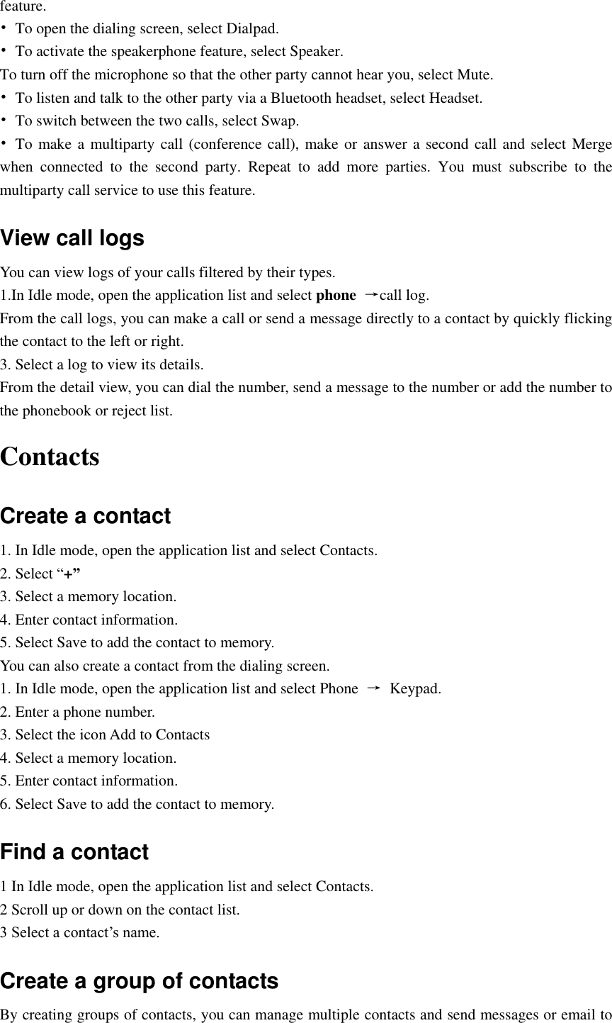  feature. •  To open the dialing screen, select Dialpad. •  To activate the speakerphone feature, select Speaker. To turn off the microphone so that the other party cannot hear you, select Mute. •  To listen and talk to the other party via a Bluetooth headset, select Headset. •  To switch between the two calls, select Swap. •  To make a multiparty call (conference call), make or answer a second call and select Merge when  connected  to  the  second  party.  Repeat  to  add  more  parties.  You  must  subscribe  to  the multiparty call service to use this feature. View call logs You can view logs of your calls filtered by their types. 1.In Idle mode, open the application list and select phone  →call log. From the call logs, you can make a call or send a message directly to a contact by quickly flicking the contact to the left or right. 3. Select a log to view its details. From the detail view, you can dial the number, send a message to the number or add the number to the phonebook or reject list. Contacts Create a contact 1. In Idle mode, open the application list and select Contacts. 2. Select “+” 3. Select a memory location. 4. Enter contact information.   5. Select Save to add the contact to memory. You can also create a contact from the dialing screen. 1. In Idle mode, open the application list and select Phone  →  Keypad. 2. Enter a phone number. 3. Select the icon Add to Contacts   4. Select a memory location. 5. Enter contact information. 6. Select Save to add the contact to memory. Find a contact 1 In Idle mode, open the application list and select Contacts. 2 Scroll up or down on the contact list. 3 Select a contact’s name. Create a group of contacts By creating groups of contacts, you can manage multiple contacts and send messages or email to 