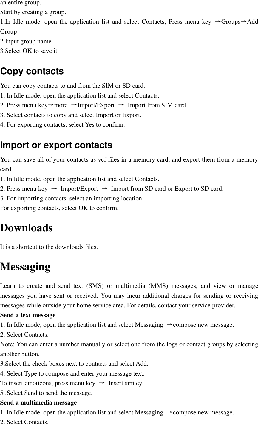  an entire group. Start by creating a group. 1.In Idle  mode,  open the  application list and  select Contacts,  Press  menu key  →Groups→Add Group 2.Input group name 3.Select OK to save it Copy contacts You can copy contacts to and from the SIM or SD card. 1. In Idle mode, open the application list and select Contacts. 2. Press menu key→more  →Import/Export  →  Import from SIM card 3. Select contacts to copy and select Import or Export. 4. For exporting contacts, select Yes to confirm.   Import or export contacts   You can save all of your contacts as vcf files in a memory card, and export them from a memory card. 1. In Idle mode, open the application list and select Contacts. 2. Press menu key  →  Import/Export  →  Import from SD card or Export to SD card. 3. For importing contacts, select an importing location. For exporting contacts, select OK to confirm. Downloads It is a shortcut to the downloads files. Messaging Learn  to  create  and  send  text  (SMS)  or  multimedia  (MMS)  messages,  and  view  or  manage messages you have sent or received. You may incur additional charges for sending or receiving messages while outside your home service area. For details, contact your service provider. Send a text message 1. In Idle mode, open the application list and select Messaging  →compose new message. 2. Select Contacts. Note: You can enter a number manually or select one from the logs or contact groups by selecting another button. 3.Select the check boxes next to contacts and select Add. 4. Select Type to compose and enter your message text. To insert emoticons, press menu key  →  Insert smiley. 5 .Select Send to send the message. Send a multimedia message 1. In Idle mode, open the application list and select Messaging  →compose new message. 2. Select Contacts. 