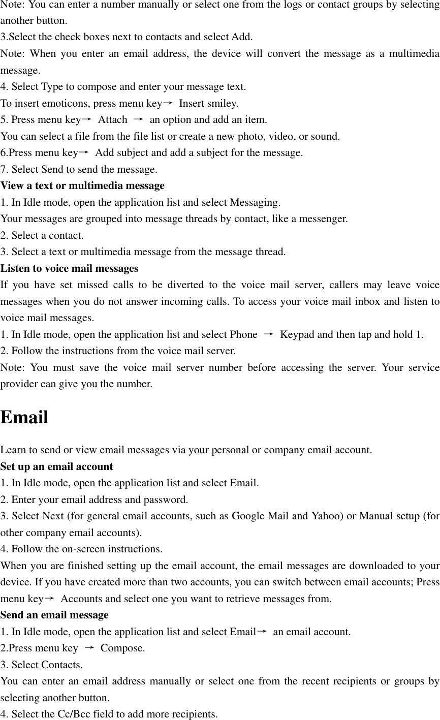  Note: You can enter a number manually or select one from the logs or contact groups by selecting another button. 3.Select the check boxes next to contacts and select Add. Note:  When  you  enter  an  email  address,  the  device  will  convert  the  message as  a  multimedia message. 4. Select Type to compose and enter your message text. To insert emoticons, press menu key→  Insert smiley. 5. Press menu key→  Attach  →  an option and add an item. You can select a file from the file list or create a new photo, video, or sound. 6.Press menu key→  Add subject and add a subject for the message. 7. Select Send to send the message. View a text or multimedia message 1. In Idle mode, open the application list and select Messaging. Your messages are grouped into message threads by contact, like a messenger. 2. Select a contact. 3. Select a text or multimedia message from the message thread. Listen to voice mail messages   If  you  have  set  missed  calls  to  be  diverted  to  the  voice  mail  server,  callers  may  leave  voice messages when you do not answer incoming calls. To access your voice mail inbox and listen to voice mail messages. 1. In Idle mode, open the application list and select Phone  →  Keypad and then tap and hold 1. 2. Follow the instructions from the voice mail server. Note:  You  must  save  the  voice  mail  server  number  before  accessing  the  server.  Your  service provider can give you the number. Email Learn to send or view email messages via your personal or company email account. Set up an email account 1. In Idle mode, open the application list and select Email. 2. Enter your email address and password. 3. Select Next (for general email accounts, such as Google Mail and Yahoo) or Manual setup (for other company email accounts). 4. Follow the on-screen instructions. When you are finished setting up the email account, the email messages are downloaded to your device. If you have created more than two accounts, you can switch between email accounts; Press menu key→  Accounts and select one you want to retrieve messages from. Send an email message 1. In Idle mode, open the application list and select Email→  an email account. 2.Press menu key  →  Compose. 3. Select Contacts. You can  enter an email address manually or select one from the recent recipients or groups by selecting another button. 4. Select the Cc/Bcc field to add more recipients. 