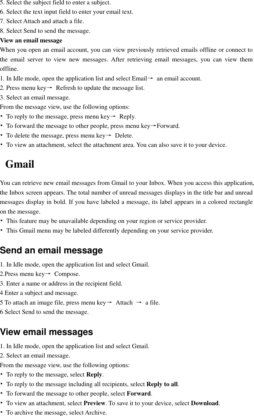  5. Select the subject field to enter a subject. 6. Select the text input field to enter your email text. 7. Select Attach and attach a file. 8. Select Send to send the message. View an email message When you open an email account, you can view previously retrieved emails offline or connect to the  email  server  to  view  new  messages.  After  retrieving  email  messages,  you  can  view  them offline. 1. In Idle mode, open the application list and select Email→  an email account. 2. Press menu key→  Refresh to update the message list. 3. Select an email message. From the message view, use the following options: •  To reply to the message, press menu key→  Reply. •  To forward the message to other people, press menu key→Forward. •  To delete the message, press menu key→  Delete. •  To view an attachment, select the attachment area. You can also save it to your device. Gmail You can retrieve new email messages from Gmail to your Inbox. When you access this application, the Inbox screen appears. The total number of unread messages displays in the title bar and unread messages display in bold. If you have labeled a message, its label appears in a colored rectangle on the message. •  This feature may be unavailable depending on your region or service provider. •  This Gmail menu may be labeled differently depending on your service provider. Send an email message 1. In Idle mode, open the application list and select Gmail. 2.Press menu key→  Compose. 3. Enter a name or address in the recipient field. 4 Enter a subject and message. 5 To attach an image file, press menu key→  Attach  →  a file. 6 Select Send to send the message. View email messages 1. In Idle mode, open the application list and select Gmail. 2. Select an email message. From the message view, use the following options: •  To reply to the message, select Reply. •  To reply to the message including all recipients, select Reply to all. •  To forward the message to other people, select Forward. •  To view an attachment, select Preview. To save it to your device, select Download. •  To archive the message, select Archive. 