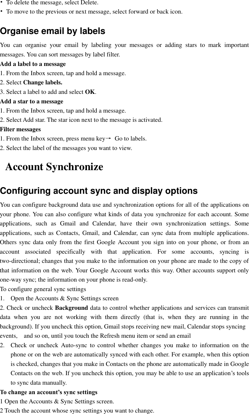  •  To delete the message, select Delete. •  To move to the previous or next message, select forward or back icon. Organise email by labels You  can  organise  your  email  by  labeling  your  messages  or  adding  stars  to  mark  important messages. You can sort messages by label filter. Add a label to a message 1. From the Inbox screen, tap and hold a message. 2. Select Change labels. 3. Select a label to add and select OK. Add a star to a message 1. From the Inbox screen, tap and hold a message. 2. Select Add star. The star icon next to the message is activated. Filter messages 1. From the Inbox screen, press menu key→  Go to labels. 2. Select the label of the messages you want to view. Account Synchronize   Configuring account sync and display options You can configure background data use and synchronization options for all of the applications on your phone. You can also configure what kinds of data you synchronize for each account. Some applications,  such  as  Gmail  and  Calendar,  have  their  own  synchronization  settings.  Some applications, such  as Contacts,  Gmail, and  Calendar,  can sync  data from  multiple  applications. Others sync data only from the first Google  Account you sign into on your phone,  or  from an account  associated  specifically  with  that  application.  For  some  accounts,  syncing  is two-directional; changes that you make to the information on your phone are made to the copy of that information on the web. Your Google Account works this way. Other accounts support only one-way sync; the information on your phone is read-only.   To configure general sync settings 1. Open the Accounts &amp; Sync Settings screen 2. Check or uncheck Background data to control whether applications and services can transmit data  when  you  are  not  working  with  them  directly  (that  is,  when  they  are  running  in  the background). If you uncheck this option, Gmail stops receiving new mail, Calendar stops syncing events,    and so on, until you touch the Refresh menu item or send an email 2. Check  or  uncheck  Auto-sync  to  control  whether  changes  you  make  to  information  on  the phone or on the web are automatically synced with each other. For example, when this option is checked, changes that you make in Contacts on the phone are automatically made in Google Contacts on the web. If you uncheck this option, you may be able to use an application’s tools to sync data manually. To change an account’s sync settings 1 Open the Accounts &amp; Sync Settings screen. 2 Touch the account whose sync settings you want to change. 