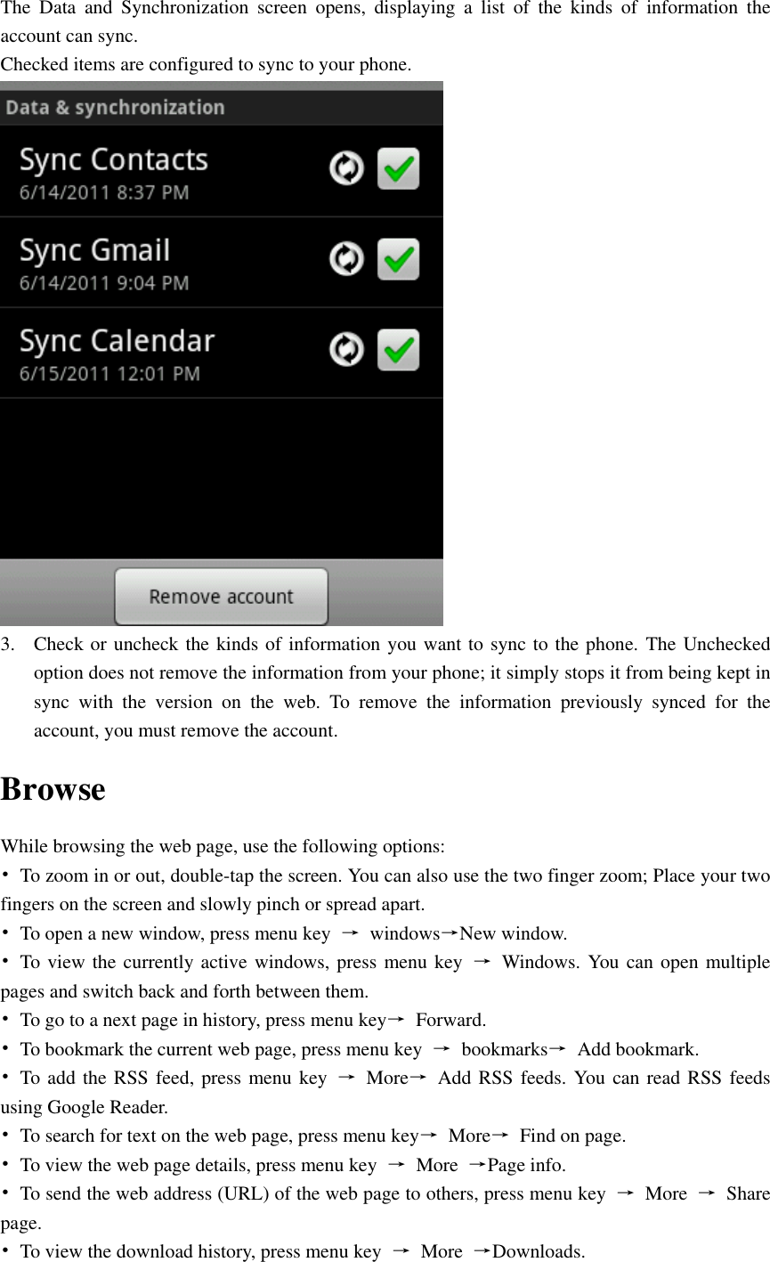  The  Data  and  Synchronization  screen  opens,  displaying  a  list  of  the  kinds  of  information  the account can sync. Checked items are configured to sync to your phone.  3. Check or uncheck the kinds of information you want to sync to the phone. The Unchecked option does not remove the information from your phone; it simply stops it from being kept in sync  with  the  version  on  the  web.  To  remove  the  information  previously  synced  for  the account, you must remove the account. Browse While browsing the web page, use the following options: •  To zoom in or out, double-tap the screen. You can also use the two finger zoom; Place your two fingers on the screen and slowly pinch or spread apart. •  To open a new window, press menu key  →  windows→New window. •  To view the currently active windows, press menu key  →  Windows. You can open multiple pages and switch back and forth between them. •  To go to a next page in history, press menu key→  Forward. •  To bookmark the current web page, press menu key  →  bookmarks→  Add bookmark. •  To add the RSS feed, press menu key  →  More→  Add RSS feeds. You can read RSS feeds using Google Reader. •  To search for text on the web page, press menu key→  More→  Find on page. •  To view the web page details, press menu key  →  More  →Page info. •  To send the web address (URL) of the web page to others, press menu key  →  More  →  Share page. •  To view the download history, press menu key  →  More  →Downloads. 